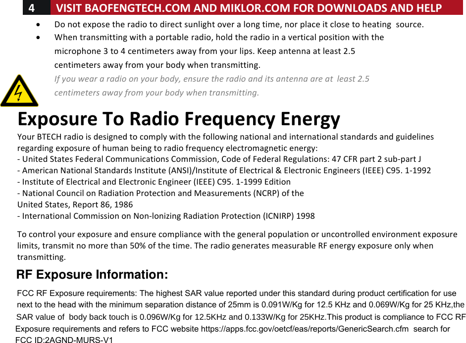 4!VISIT!BAOFENGTECH.COM!AND!MIKLOR.COM!FOR!DOWNLOADS!AND!HELP!!!• Do!not!expose!the!radio!to!direct!sunlight!over!a!long!time,!nor!place!it!close!to!heating! source. !• When!transmitting!with!a!portable!radio,!hold!the!radio!in!a!vertical!position!with!the!microphone!3!to!4!centimeters!away!from!your!lips.!Keep!antenna!at!least!2.5!centimeters!away!from!your!body!when!transmitting. !If%you%wear%a%radio%on%your%body,%ensure%the%radio%and%its%antenna%are%at% least%2.5%centimeters%away%from%your%body%when%transmitting. %Exposure!To!Radio!Frequency!Energy!Your!BTECH!radio!is!designed!to!comply!with!the!following!national!and!international!standards!and!guidelines!regarding!exposure!of!human!being!to!radio!frequency!electromagnetic!energy:!-!United!States!Federal!Communications!Commission,!Code!of!Federal!Regulations:!47!CFR!part!2!sub-part!J!-!American!National!Standards!Institute!(ANSI)/Institute!of!Electrical!&amp;!Electronic!Engineers!(IEEE)!C95.!1-1992!-!Institute!of!Electrical!and!Electronic!Engineer!(IEEE)!C95.!1-1999!Edition!-!National!Council!on!Radiation!Protection!and!Measurements!(NCRP)!of!the!United!States,!Report!86,!1986!-!International!Commission!on!Non-lonizing!Radiation!Protection!(ICNIRP)!1998!!To!control!your!exposure!and!ensure!compliance!with!the!general!population!or!uncontrolled!environment!exposure!limits,!transmit!no!more!than!50%!of!the!time.!The!radio!generates!measurable!RF!energy!exposure!only!when!transmitting.!! !RF Exposure Information:FCC RF Exposure requirements: The highest SAR value reported under this standard during product certification for use next to the head with the minimum separation distance of 25mm is 0.091W/Kg for 12.5 KHz and 0.069W/Kg for 25 KHzWKH6$5YDOXHRIERG\EDFNWRXFKLV:.JIRU.+]DQG:.JIRU.+]This product is compliance to FCC RF Exposure requirements and refers to FCC website https://apps.fcc.gov/oetcf/eas/reports/GenericSearch.cfm  search for   FCC ID:2AGND-MURS-V1