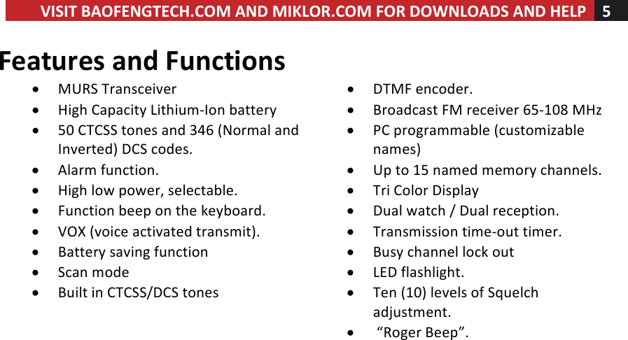 VISIT!BAOFENGTECH.COM!AND!MIKLOR.COM!FOR!DOWNLOADS!AND!HELP!5!!!Features!and!Functions!• MURS!Transceiver!! • DTMF!encoder.!• High!Capacity!Lithium-Ion!battery!• Broadcast!FM!receiver!65-108!MHz!• 50!CTCSS!tones!and!346!(Normal!and!Inverted)!DCS!codes.!• PC!programmable!(customizable!names)!• Alarm!function.!• Up!to!15!named!memory!channels.!• High!low!power,!selectable.!• Tri!Color!Display!• Function!beep!on!the!keyboard.!• Dual!watch!/!Dual!reception.!• VOX!(voice!activated!transmit).!• Transmission!time-out!timer.!• Battery!saving!function!• Busy!channel!lock!out!• Scan!mode!• LED!flashlight.!• Built!in!CTCSS/DCS!tones!• Ten!(10)!levels!of!Squelch!adjustment.!!• !“Roger!Beep”.!!!!!  