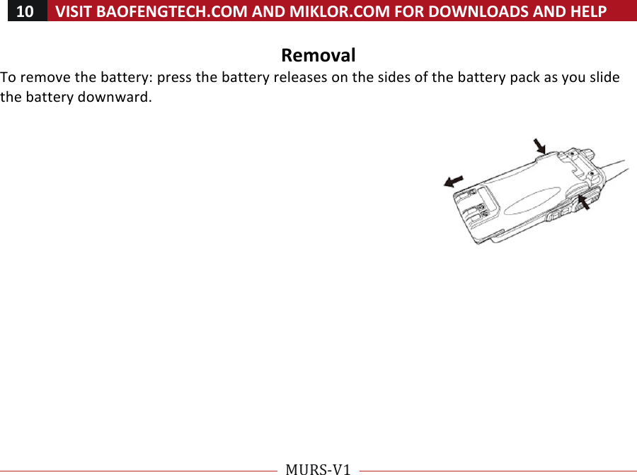 10!VISIT!BAOFENGTECH.COM!AND!MIKLOR.COM!FOR!DOWNLOADS!AND!HELP!!!!MURS-V1!!! !Removal!To!remove!the!battery:!press!the!battery!releases!on!the!sides!of!the!battery!pack!as!you!slide!the!battery!downward.!!!