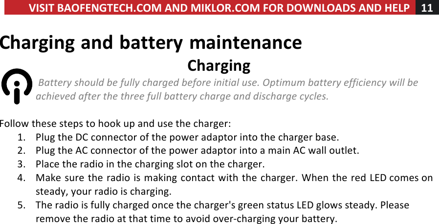 VISIT!BAOFENGTECH.COM!AND!MIKLOR.COM!FOR!DOWNLOADS!AND!HELP!11!!!Charging!and!battery!maintenance!Charging!!Battery%should%be%fully%charged%before%initial%use.%Optimum%battery%efficiency%will%be%achieved%after%the%three%full%battery%charge%and%discharge%cycles.%!Follow!these!steps!to!hook!up!and!use!the!charger:!1. Plug!the!DC!connector!of!the!power!adaptor!into!the!charger!base.!2. Plug!the!AC!connector!of!the!power!adaptor!into!a!main!AC!wall!outlet.!3. Place!the!radio!in!the!charging!slot!on!the!charger.!4. Make!sure!the!radio!is!making!contact!with!the!charger.!When!the!red!LED!comes!on!steady,!your!radio!is!charging.!5. The!radio!is!fully!charged!once!the!charger&apos;s!green!status!LED!glows!steady.!Please!remove!the!radio!at!that!time!to!avoid!over-charging!your!battery.!!!