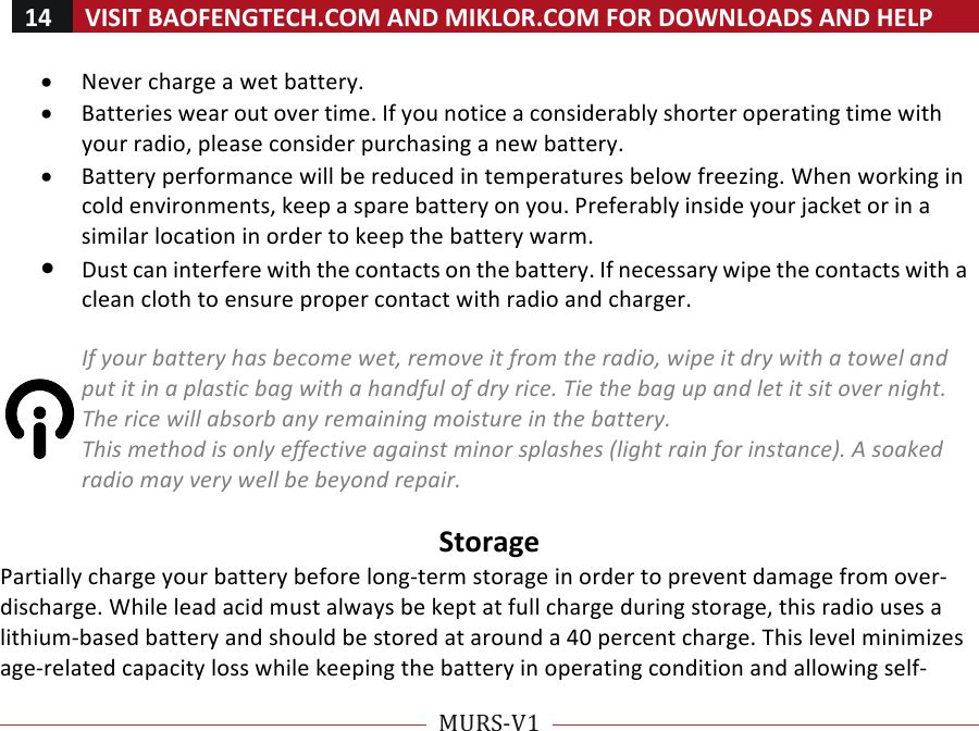 14!VISIT!BAOFENGTECH.COM!AND!MIKLOR.COM!FOR!DOWNLOADS!AND!HELP!!!!MURS-V1!!! !• Never!charge!a!wet!battery.!• Batteries!wear!out!over!time.!If!you!notice!a!considerably!shorter!operating!time!with!your!radio,!please!consider!purchasing!a!new!battery.!• Battery!performance!will!be!reduced!in!temperatures!below!freezing.!When!working!in!cold!environments,!keep!a!spare!battery!on!you.!Preferably!inside!your!jacket!or!in!a!similar!location!in!order!to!keep!the!battery!warm.!• Dust!can!interfere!with!the!contacts!on!the!battery.!If!necessary!wipe!the!contacts!with!a!clean!cloth!to!ensure!proper!contact!with!radio!and!charger.!%If%your%battery%has%become%wet,%remove%it%from%the%radio,%wipe%it%dry%with%a%towel%and%put%it%in%a%plastic%bag%with%a%handful%of%dry%rice.%Tie%the%bag%up%and%let%it%sit%over%night.%The%rice%will%absorb%any%remaining%moisture%in%the%battery.%This%method%is%only%effective%against%minor%splashes%(light%rain%for%instance).%A%soaked%radio%may%very%well%be%beyond%repair.%!Storage!Partially!charge!your!battery!before!long-term!storage!in!order!to!prevent!damage!from!over-!discharge.!While!lead!acid!must!always!be!kept!at!full!charge!during!storage,!this!radio!uses!a!lithium-based!battery!and!should!be!stored!at!around!a!40!percent!charge.!This!level!minimizes!age-related!capacity!loss!while!keeping!the!battery!in!operating!condition!and!allowing!self-