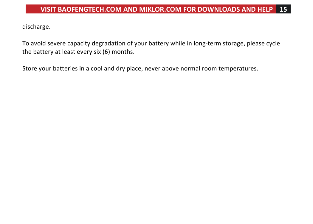 VISIT!BAOFENGTECH.COM!AND!MIKLOR.COM!FOR!DOWNLOADS!AND!HELP!15!!!discharge.!!!To!avoid!severe!capacity!degradation!of!your!battery!while!in!long-term!storage,!please!cycle!the!battery!at!least!every!six!(6)!months.!!!Store!your!batteries!in!a!cool!and!dry!place,!never!above!normal!room!temperatures.!!!!