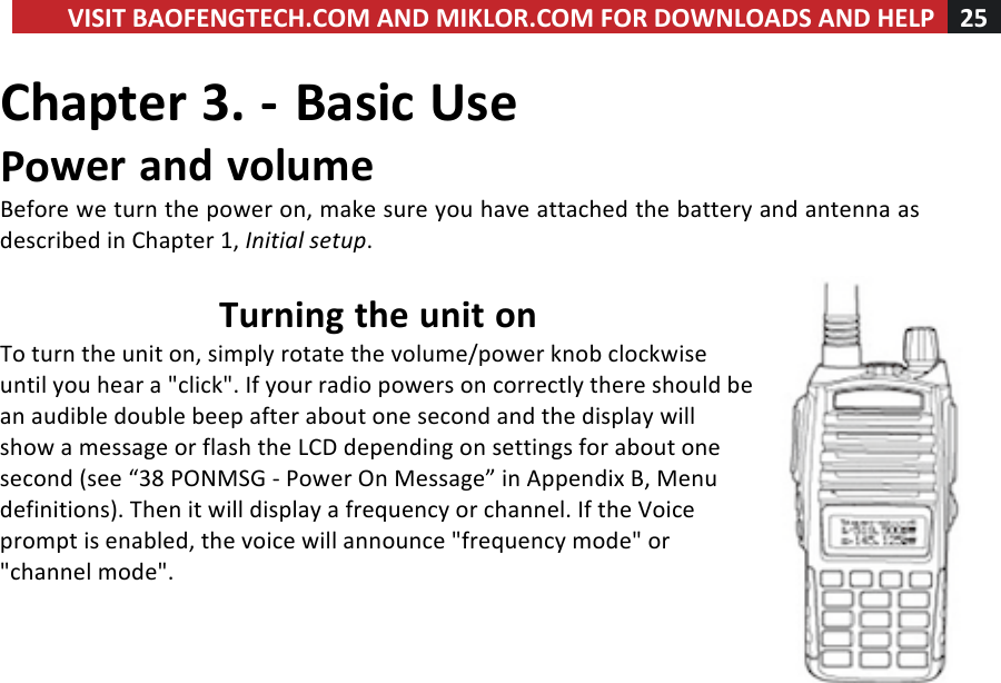 VISIT!BAOFENGTECH.COM!AND!MIKLOR.COM!FOR!DOWNLOADS!AND!HELP!25!!!Chapter!3.!-!Basic!Use!Power!and!volume!Before!we!turn!the!power!on,!make!sure!you!have!attached!the!battery!and!antenna!as!described!in!Chapter!1,!Initial%setup.!!Turning!the!unit!on!To!turn!the!unit!on,!simply!rotate!the!volume/power!knob!clockwise!until!you!hear!a!&quot;click&quot;.!If!your!radio!powers!on!correctly!there!should!be!an!audible!double!beep!after!about!one!second!and!the!display!will!show!a!message!or!flash!the!LCD!depending!on!settings!for!about!one!second!(see!“38!PONMSG!-!Power!On!Message”!in!Appendix!B,!Menu!definitions).!Then!it!will!display!a!frequency!or!channel.!If!the!Voice!prompt!is!enabled,!the!voice!will!announce!&quot;frequency!mode&quot;!or!&quot;channel!mode&quot;.!!!!!
