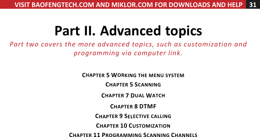 VISIT!BAOFENGTECH.COM!AND!MIKLOR.COM!FOR!DOWNLOADS!AND!HELP!31!!!Part!II.!Advanced!topics!Part%two%covers%the%more%advanced%topics,%such%as%customization%and%programming%via%computer%link.%!!CHAPTER!5!WORKING!THE!MENU!SYSTEM!CHAPTER!5!SCANNING!CHAPTER!7!DUAL!WATCH!CHAPTER!8!DTMF!CHAPTER!9!SELECTIVE!CALLING!CHAPTER!10!CUSTOMIZATION!CHAPTER!11!PROGRAMMING!SCANNING!CHANNELS!!!!