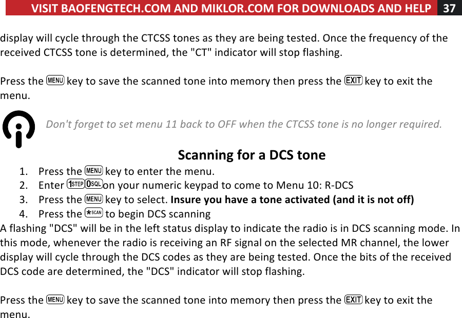 VISIT!BAOFENGTECH.COM!AND!MIKLOR.COM!FOR!DOWNLOADS!AND!HELP!37!!!display!will!cycle!through!the!CTCSS!tones!as!they!are!being!tested.!Once!the!frequency!of!the!received!CTCSS!tone!is!determined,!the!&quot;CT&quot;!indicator!will!stop!flashing.!!!Press!the! !key!to!save!the!scanned!tone!into!memory!then!press!the! !key!to!exit!the!menu.!!Don&apos;t%forget%to%set%menu%11%back%to%OFF%when%the%CTCSS%tone%is%no%longer%required.%%!!Scanning!for!a!DCS!tone!1. Press!the! !key!to!enter!the!menu.!2. Enter! on!your!numeric!keypad!to!come!to!Menu!10:!R-DCS!3. Press!the! !key!to!select.!Insure!you!have!a!tone!activated!(and!it!is!not!off)!4. Press!the! !to!begin!DCS!scanning!A!flashing!&quot;DCS&quot;!will!be!in!the!left!status!display!to!indicate!the!radio!is!in!DCS!scanning!mode.!In!this!mode,!whenever!the!radio!is!receiving!an!RF!signal!on!the!selected!MR!channel,!the!lower!display!will!cycle!through!the!DCS!codes!as!they!are!being!tested.!Once!the!bits!of!the!received!DCS!code!are!determined,!the!&quot;DCS&quot;!indicator!will!stop!flashing.!!!Press!the! !key!to!save!the!scanned!tone!into!memory!then!press!the! !key!to!exit!the!menu.!