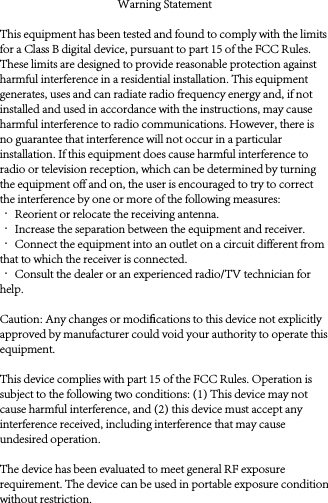 Warning StatementThis equipment has been tested and found to comply with the limits for a Class B digital device, pursuant to part 15 of the FCC Rules. These limits are designed to provide reasonable protection against harmful interference in a residential installation. This equipment generates, uses and can radiate radio frequency energy and, if not installed and used in accordance with the instructions, may cause harmful interference to radio communications. However, there is no guarantee that interference will not occur in a particular installation. If this equipment does cause harmful interference to radio or television reception, which can be determined by turning the equipment off and on, the user is encouraged to try to correct the interference by one or more of the following measures:· Reorient or relocate the receiving antenna.· Increase the separation between the equipment and receiver.· Connect the equipment into an outlet on a circuit different from that to which the receiver is connected.· Consult the dealer or an experienced radio/TV technician for help.Caution: Any changes or modiﬁcations to this device not explicitly approved by manufacturer could void your authority to operate this equipment.This device complies with part 15 of the FCC Rules. Operation is subject to the following two conditions: (1) This device may not cause harmful interference, and (2) this device must accept any interference received, including interference that may cause undesired operation.The device has been evaluated to meet general RF exposure requirement. The device can be used in portable exposure condition without restriction.