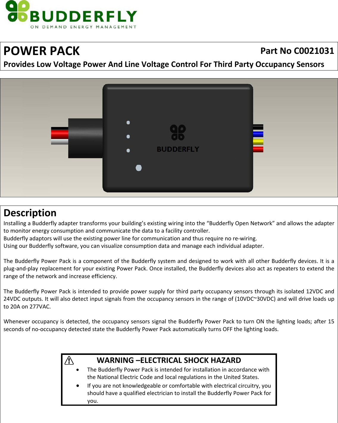 POWERPACKPartNoC0021031ProvidesLowVoltagePowerAndLineVoltageControlForThirdPartyOccupancySensorsDescriptionInstallingaBudderflyadaptertransformsyourbuilding&rsquo;sexistingwiringintothe&ldquo;BudderflyOpenNetwork&rdquo;andallowstheadaptertomonitorenergyconsumptionandcommunicatethedatatoafacilitycontroller.Budderflyadaptorswillusetheexistingpowerlineforcommunicationandthusrequirenore‐wiring.UsingourBudderflysoftware,youcanvisualizeconsumptiondataandmanageeachindividualadapter.TheBudderflyPowerPackisacomponentoftheBudderflysystemanddesignedtoworkwithallotherBudderflydevices.Itisaplug‐and‐playreplacementforyourexistingPowerPack.Onceinstalled,theBudderflydevicesalsoactasrepeaterstoextendtherangeofthenetworkandincreaseefficiency.TheBudderflyPowerPackisintendedtoprovidepowersupplyforthirdpartyoccupancysensorsthroughitsisolated12VDCand24VDCoutputs.Itwillalsodetectinputsignalsfromtheoccupancysensorsintherangeof(10VDC~30VDC)andwilldriveloadsupto20Aon277VAC.Wheneveroccupancyisdetected,theoccupancysensorssignaltheBudderflyPowerPacktoturnONthelightingloads;after15secondsofno‐occupancydetectedstatetheBudderflyPowerPackautomaticallyturnsOFFthelightingloads.WARNING&ndash;ELECTRICALSHOCKHAZARD&bull; TheBudderflyPowerPackisintendedforinstallationinaccordancewiththeNationalElectricCodeandlocalregulationsintheUnitedStates.&bull; Ifyouarenotknowledgeableorcomfortablewithelectricalcircuitry,youshouldhaveaqualifiedelectriciantoinstalltheBudderflyPowerPackforyou.