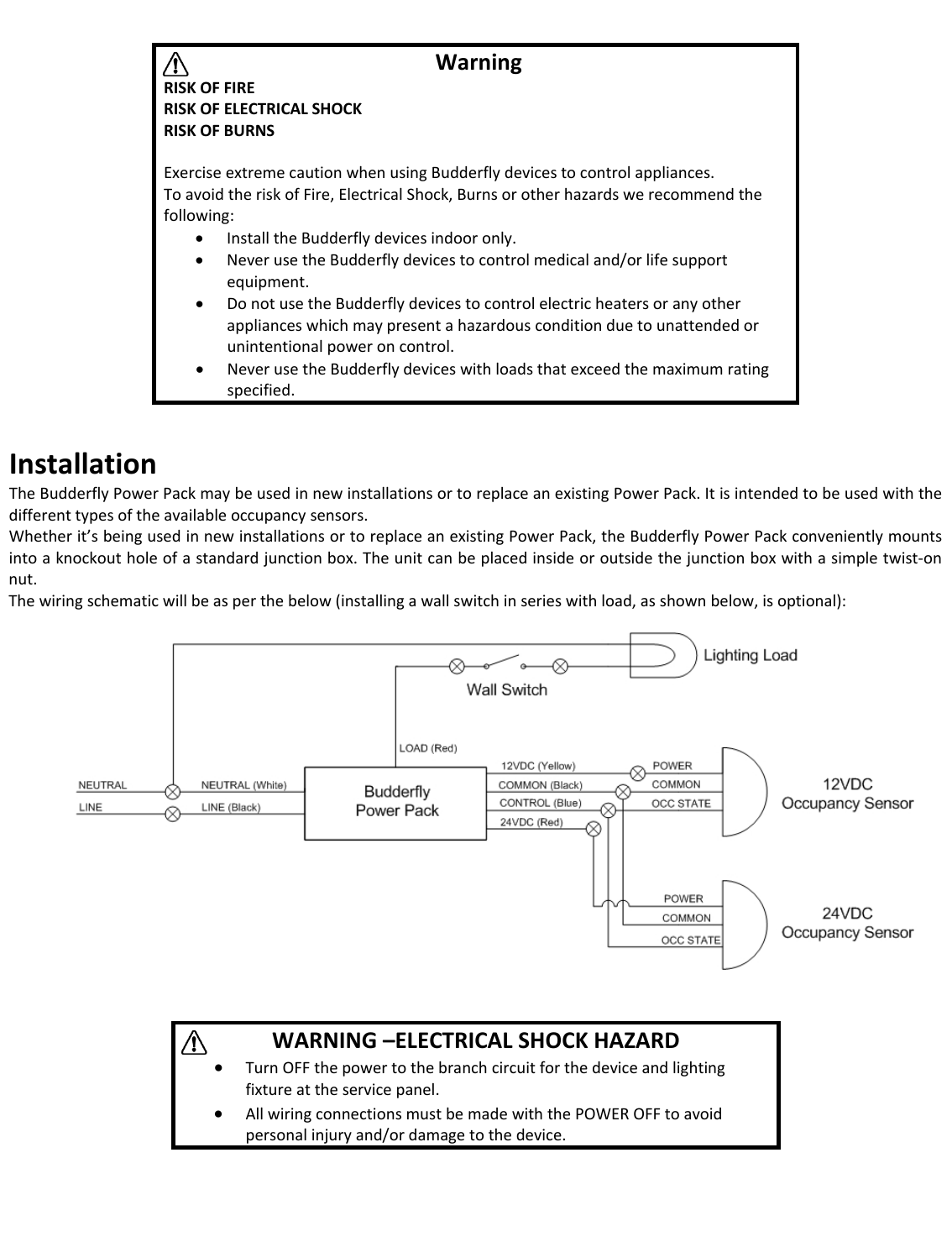 InstallationTheBudderflyPowerPackmaybeusedinnewinstallationsortoreplaceanexistingPowerPack.Itisintendedtobeusedwiththedifferenttypesoftheavailableoccupancysensors.Whetherit&rsquo;sbeingusedinnewinstallationsortoreplaceanexistingPowerPack,theBudderflyPowerPackconvenientlymountsintoaknockoutholeofastandardjunctionbox.Theunitcanbeplacedinsideoroutsidethejunctionboxwithasimpletwist‐onnut.Thewiringschematicwillbeasperthebelow(installingawallswitchinserieswithload,asshownbelow,isoptional):WarningRISKOFFIRERISKOFELECTRICALSHOCKRISKOFBURNSExerciseextremecautionwhenusingBudderflydevicestocontrolappliances.ToavoidtheriskofFire,ElectricalShock,Burnsorotherhazardswerecommendthefollowing:&bull; InstalltheBudderflydevicesindooronly.&bull; NeverusetheBudderflydevicestocontrolmedicaland/orlifesupportequipment.&bull; DonotusetheBudderflydevicestocontrolelectricheatersoranyotherapplianceswhichmaypresentahazardousconditionduetounattendedorunintentionalpoweroncontrol.&bull; NeverusetheBudderflydeviceswithloadsthatexceedthemaximumratingspecified.WARNING&ndash;ELECTRICALSHOCKHAZARD&bull; TurnOFFthepowertothebranchcircuitforthedeviceandlightingfixtureattheservicepanel.&bull; AllwiringconnectionsmustbemadewiththePOWEROFFtoavoidpersonalinjuryand/ordamagetothedevice.
