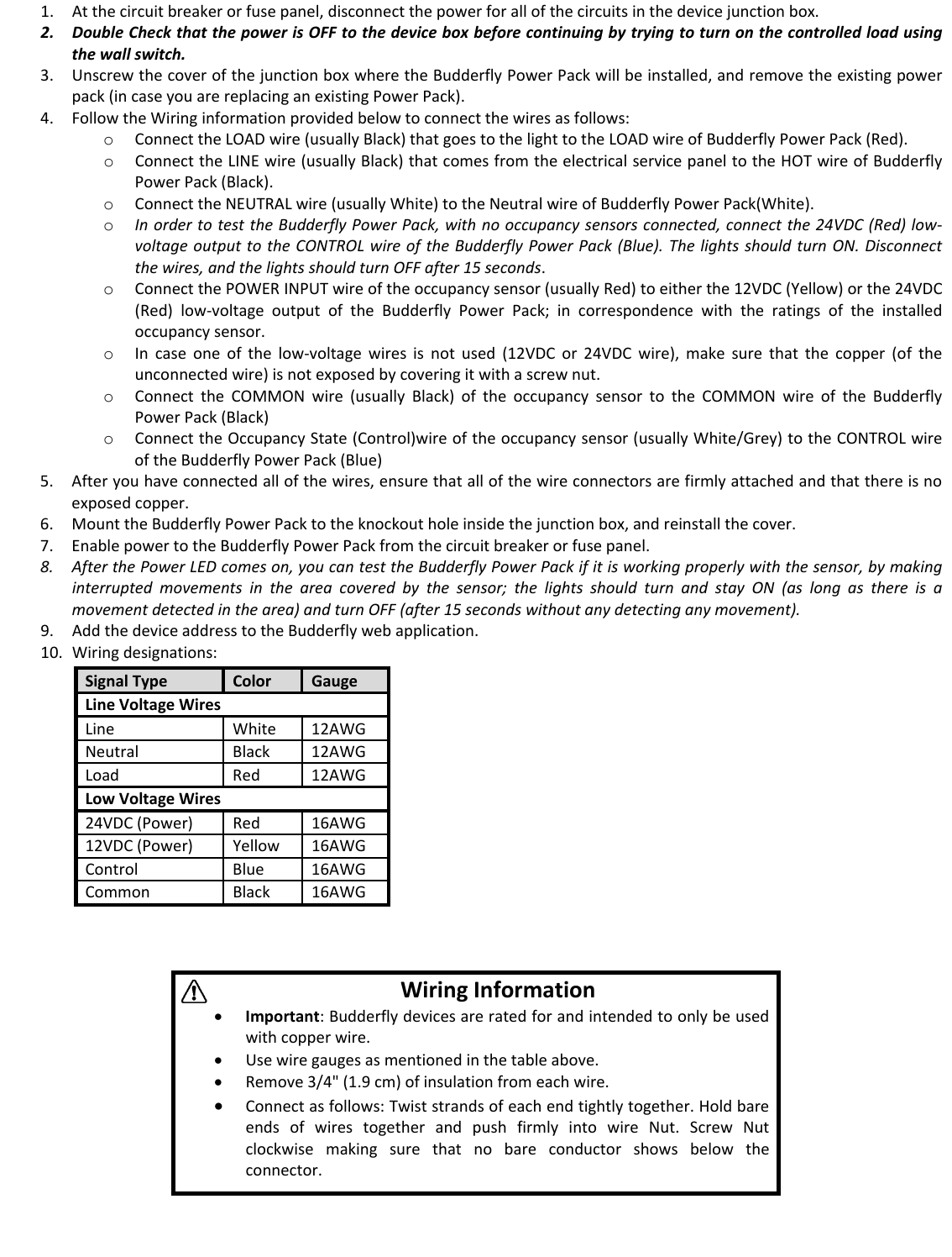 1. Atthecircuitbreakerorfusepanel,disconnectthepowerforallofthecircuitsinthedevicejunctionbox.2. DoubleCheckthatthepowerisOFFtothedeviceboxbeforecontinuingbytryingtoturnonthecontrolledloadusingthewallswitch.3. UnscrewthecoverofthejunctionboxwheretheBudderflyPowerPackwillbeinstalled,andremovetheexistingpowerpack(incaseyouarereplacinganexistingPowerPack).4. FollowtheWiringinformationprovidedbelowtoconnectthewiresasfollows:o ConnecttheLOADwire(usuallyBlack)thatgoestothelighttotheLOADwireofBudderflyPowerPack(Red).o ConnecttheLINEwire(usuallyBlack)thatcomesfromtheelectricalservicepaneltotheHOTwireofBudderflyPowerPack(Black).o ConnecttheNEUTRALwire(usuallyWhite)totheNeutralwireofBudderflyPowerPack(White).o InordertotesttheBudderflyPowerPack,withnooccupancysensorsconnected,connectthe24VDC(Red)low‐voltageoutputtotheCONTROLwireoftheBudderflyPowerPack(Blue).ThelightsshouldturnON.Disconnectthewires,andthelightsshouldturnOFFafter15seconds.o ConnectthePOWERINPUTwireoftheoccupancysensor(usuallyRed)toeitherthe12VDC(Yellow)orthe24VDC(Red)low‐voltageoutputoftheBudderflyPowerPack;incorrespondencewiththeratingsoftheinstalledoccupancysensor.o Incaseoneofthelow‐voltagewiresisnotused(12VDCor24VDCwire),makesurethatthecopper(oftheunconnectedwire)isnotexposedbycoveringitwithascrewnut.o ConnecttheCOMMONwire(usuallyBlack)oftheoccupancysensortotheCOMMONwireoftheBudderflyPowerPack(Black)o ConnecttheOccupancyState(Control)wireoftheoccupancysensor(usuallyWhite/Grey)totheCONTROLwireoftheBudderflyPowerPack(Blue)5. Afteryouhaveconnectedallofthewires,ensurethatallofthewireconnectorsarefirmlyattachedandthatthereisnoexposedcopper.6. MounttheBudderflyPowerPacktotheknockoutholeinsidethejunctionbox,andreinstallthecover.7. EnablepowertotheBudderflyPowerPackfromthecircuitbreakerorfusepanel.8. AfterthePowerLEDcomeson,youcantesttheBudderflyPowerPackifitisworkingproperlywiththesensor,bymakinginterruptedmovementsintheareacoveredbythesensor;thelightsshouldturnandstayON(aslongasthereisamovementdetectedinthearea)andturnOFF(after15secondswithoutanydetectinganymovement).9. AddthedeviceaddresstotheBudderflywebapplication.10. Wiringdesignations:SignalTypeColorGaugeLineVoltageWiresLineWhite12AWGNeutralBlack12AWGLoadRed12AWGLowVoltageWires24VDC(Power)Red16AWG12VDC(Power)Yellow16AWGControlBlue16AWGCommonBlack16AWGWiringInformation&bull; Important:Budderflydevicesareratedforandintendedtoonlybeusedwithcopperwire.&bull; Usewiregaugesasmentionedinthetableabove.&bull; Remove3/4"(1.9cm)ofinsulationfromeachwire.&bull; Connectasfollows:Twiststrandsofeachendtightlytogether.HoldbareendsofwirestogetherandpushfirmlyintowireNut.ScrewNutclockwisemakingsurethatnobareconductorshowsbelowtheconnector.