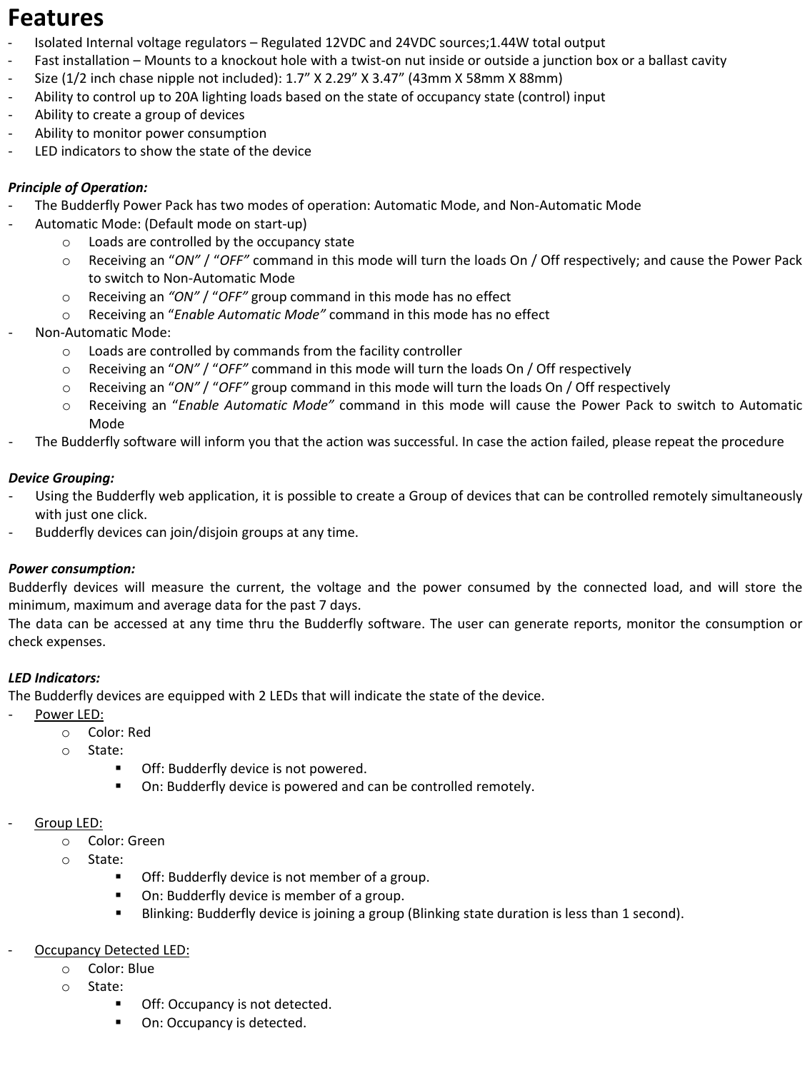 Features‐ IsolatedInternalvoltageregulators&ndash;Regulated12VDCand24VDCsources;1.44Wtotaloutput‐ Fastinstallation&ndash;Mountstoaknockoutholewithatwist‐onnutinsideoroutsideajunctionboxoraballastcavity‐ Size(1/2inchchasenipplenotincluded):1.7&rdquo;X2.29&rdquo;X3.47&rdquo;(43mmX58mmX88mm)‐ Abilitytocontrolupto20Alightingloadsbasedonthestateofoccupancystate(control)input‐ Abilitytocreateagroupofdevices‐ Abilitytomonitorpowerconsumption‐ LEDindicatorstoshowthestateofthedevicePrincipleofOperation:‐ TheBudderflyPowerPackhastwomodesofoperation:AutomaticMode,andNon‐AutomaticMode‐ AutomaticMode:(Defaultmodeonstart‐up)o Loadsarecontrolledbytheoccupancystateo Receivingan&ldquo;ON&rdquo;/&ldquo;OFF&rdquo;commandinthismodewillturntheloadsOn/Offrespectively;andcausethePowerPacktoswitchtoNon‐AutomaticModeo Receivingan&ldquo;ON&rdquo;/&ldquo;OFF&rdquo;groupcommandinthismodehasnoeffecto Receivingan&ldquo;EnableAutomaticMode&rdquo;commandinthismodehasnoeffect‐ Non‐AutomaticMode:o Loadsarecontrolledbycommandsfromthefacilitycontrollero Receivingan&ldquo;ON&rdquo;/&ldquo;OFF&rdquo;commandinthismodewillturntheloadsOn/Offrespectivelyo Receivingan&ldquo;ON&rdquo;/&ldquo;OFF&rdquo;groupcommandinthismodewillturntheloadsOn/Offrespectivelyo Receivingan&ldquo;EnableAutomaticMode&rdquo;commandinthismodewillcausethePowerPacktoswitchtoAutomaticMode‐ TheBudderflysoftwarewillinformyouthattheactionwassuccessful.Incasetheactionfailed,pleaserepeattheprocedureDeviceGrouping:‐ UsingtheBudderflywebapplication,itispossibletocreateaGroupofdevicesthatcanbecontrolledremotelysimultaneouslywithjustoneclick.‐ Budderflydevicescanjoin/disjoingroupsatanytime.Powerconsumption:Budderflydeviceswillmeasurethecurrent,thevoltageandthepowerconsumedbytheconnectedload,andwillstoretheminimum,maximumandaveragedataforthepast7days.ThedatacanbeaccessedatanytimethrutheBudderflysoftware.Theusercangeneratereports,monitortheconsumptionorcheckexpenses.LEDIndicators:TheBudderflydevicesareequippedwith2LEDsthatwillindicatethestateofthedevice.‐ PowerLED:o Color:Redo State: Off:Budderflydeviceisnotpowered. On:Budderflydeviceispoweredandcanbecontrolledremotely.‐ GroupLED:o Color:Greeno State: Off:Budderflydeviceisnotmemberofagroup. On:Budderflydeviceismemberofagroup. Blinking:Budderflydeviceisjoiningagroup(Blinkingstatedurationislessthan1second).‐ OccupancyDetectedLED:o Color:Blueo State: Off:Occupancyisnotdetected. On:Occupancyisdetected.