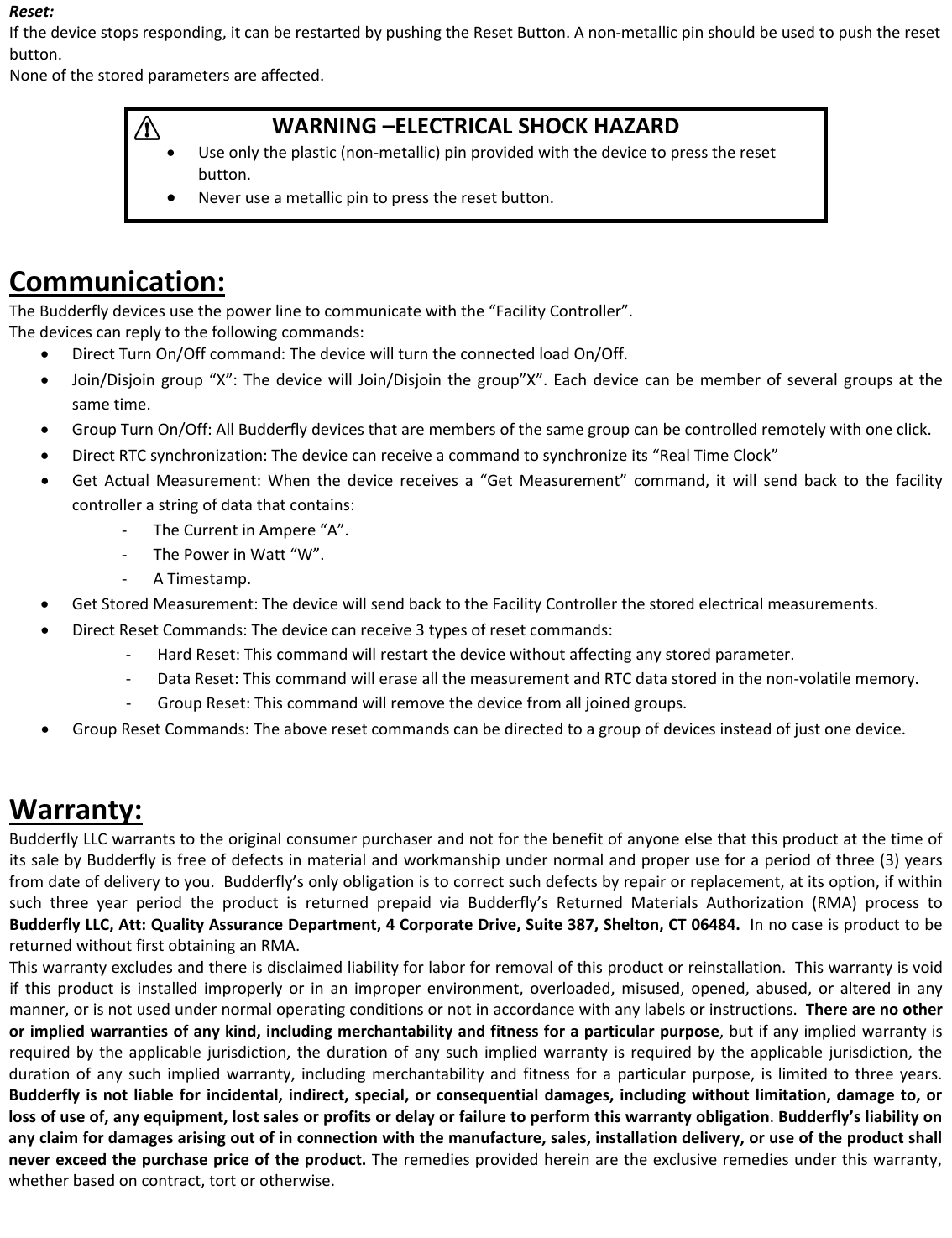 Reset:Ifthedevicestopsresponding,itcanberestartedbypushingtheResetButton.Anon‐metallicpinshouldbeusedtopushtheresetbutton.Noneofthestoredparametersareaffected.WARNING&ndash;ELECTRICALSHOCKHAZARD&bull; Useonlytheplastic(non‐metallic)pinprovidedwiththedevicetopresstheresetbutton.&bull; Neveruseametallicpintopresstheresetbutton.Communication:TheBudderflydevicesusethepowerlinetocommunicatewiththe&ldquo;FacilityController&rdquo;.Thedevicescanreplytothefollowingcommands:&bull; DirectTurnOn/Offcommand:ThedevicewillturntheconnectedloadOn/Off.&bull; Join/Disjoingroup&ldquo;X&rdquo;:ThedevicewillJoin/Disjointhegroup&rdquo;X&rdquo;.Eachdevicecanbememberofseveralgroupsatthesametime.&bull; GroupTurnOn/Off:AllBudderflydevicesthataremembersofthesamegroupcanbecontrolledremotelywithoneclick.&bull; DirectRTCsynchronization:Thedevicecanreceiveacommandtosynchronizeits&ldquo;RealTimeClock&rdquo;&bull; GetActualMeasurement:Whenthedevicereceivesa&ldquo;GetMeasurement&rdquo;command,itwillsendbacktothefacilitycontrollerastringofdatathatcontains:‐ TheCurrentinAmpere&ldquo;A&rdquo;...r.y.s.‐ ThePowerinWatt&ldquo;W&rdquo;‐ ATimestamp&bull; GetStoredMeasurement:ThedevicewillsendbacktotheFacilityControllerthestoredelectricalmeasurements.&bull; DirectResetCommands:Thedevicecanreceive3typesofresetcommands:‐ HardReset:Thiscommandwillrestartthedevicewithoutaffectinganystoredparamete‐ DataReset:ThiscommandwilleraseallthemeasurementandRTCdatastoredinthenon‐volatilememor‐ GroupReset:Thiscommandwillremovethedevicefromalljoinedgroup&bull; GroupResetCommands:Theaboveresetcommandscanbedirectedtoagroupofdevicesinsteadofjustonedevice.Warranty:BudderflyLLCwarrantstotheoriginalconsumerpurchaserandnotforthebenefitofanyoneelsethatthisproductatthetimeofitssalebyBudderflyisfreeofdefectsinmaterialandworkmanshipundernormalandproperuseforaperiodofthree(3)yearsfromdateofdeliverytoyou.Budderfly&rsquo;sonlyobligationistocorrectsuchdefectsbyrepairorreplacement,atitsoption,ifwithinsuchthreeyearperiodtheproductisreturnedprepaidviaBudderfly&rsquo;sReturnedMaterialsAuthorization(RMA)processtoBudderflyLLC,Att:QualityAssuranceDepartment,4CorporateDrive,Suite387,Shelton,CT06484.InnocaseisproducttobereturnedwithoutfirstobtaininganRMA.Thiswarrantyexcludesandthereisdisclaimedliabilityforlaborforremovalofthisproductorreinstallation.Thiswarrantyisvoidifthisproductisinstalledimproperlyorinanimproperenvironment,overloaded,misused,opened,abused,oralteredinanymanner,orisnotusedundernormaloperatingconditionsornotinaccordancewithanylabelsorinstructions.Therearenootherorimpliedwarrantiesofanykind,includingmerchantabilityandfitnessforaparticularpurpose,butifanyimpliedwarrantyisrequiredbytheapplicablejurisdiction,thedurationofanysuchimpliedwarrantyisrequiredbytheapplicablejurisdiction,thedurationofanysuchimpliedwarranty,includingmerchantabilityandfitnessforaparticularpurpose,islimitedtothreeyears.Budderflyisnotliableforincidental,indirect,special,orconsequentialdamages,includingwithoutlimitation,damageto,orlossofuseof,anyequipment,lostsalesorprofitsordelayorfailuretoperformthiswarrantyobligation.Budderfly&rsquo;sliabilityonanyclaimfordamagesarisingoutofinconnectionwiththemanufacture,sales,installationdelivery,oruseoftheproductshallneverexceedthepurchasepriceoftheproduct.Theremediesprovidedhereinaretheexclusiveremediesunderthiswarranty,whetherbasedoncontract,tortorotherwise.