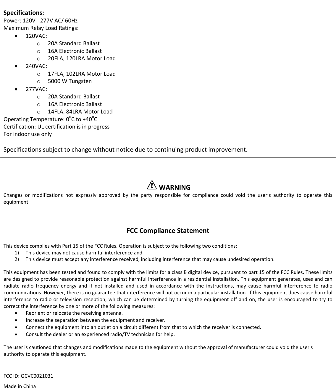 Specifications:Power:120V‐277VAC/60HzMaximumRelayLoadRatings:&bull; 120VAC:o 20AStandardBallasto 16AElectronicBallasto 20FLA,120LRAMotorLoad&bull; 240VAC:o 17FLA,102LRAMotorLoado 5000WTungsten&bull; 277VAC:o 20AStandardBallasto 16AElectronicBallasto 14FLA,84LRAMotorLoadOperatingTemperature:0oCto+40oCCertification:ULcertificationisinprogressForindooruseonlySpecificationssubjecttochangewithoutnoticeduetocontinuingproductimprovement.WARNINGChangesormodificationsnotexpresslyapprovedbythepartyresponsibleforcompliancecouldvoidtheuser&rsquo;sauthoritytooperatethisequipment.FCCComplianceStatementThisdevicecomplieswithPart15oftheFCCRules.Operationissubjecttothefollowingtwoconditions:1) Thisdevicemaynotcauseharmfulinterferenceand2) Thisdevicemustacceptanyinterferencereceived,includinginterferencethatmaycauseundesiredoperation.ThisequipmenthasbeentestedandfoundtocomplywiththelimitsforaclassBdigitaldevice,pursuanttopart15oftheFCCRules.Theselimitsaredesignedtoprovidereasonableprotectionagainstharmfulinterferenceinaresidentialinstallation.Thisequipmentgenerates,usesandcanradiateradiofrequencyenergyandifnotinstalledandusedinaccordancewiththeinstructions,maycauseharmfulinterferencetoradiocommunications.However,thereisnoguaranteethatinterferencewillnotoccurinaparticularinstallation.Ifthisequipmentdoescauseharmfulinterferencetoradioortelevisionreception,whichcanbedeterminedbyturningtheequipmentoffandon,theuserisencouragedtotrytocorrecttheinterferencebyoneormoreofthefollowingmeasures:&bull; Reorientorrelocatethereceivingantenna.&bull; Increasetheseparationbetweentheequipmentandreceiver.&bull; Connecttheequipmentintoanoutletonacircuitdifferentfromthattowhichthereceiverisconnected.&bull; Consultthedealeroranexperiencedradio/TVtechnicianforhelp.Theuseriscautionedthatchangesandmodificationsmadetotheequipmentwithouttheapprovalofmanufacturercouldvoidtheuser'sauthoritytooperatethisequipment.FCCID:QCVC0021031MadeinChina