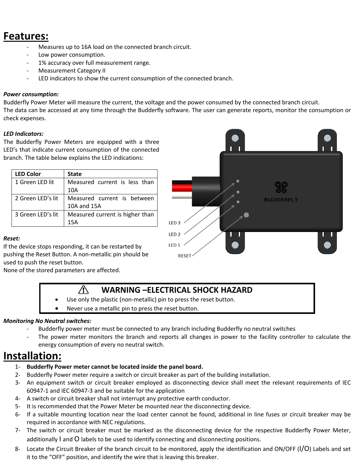 Features:‐ Measuresupto16Aloadontheconnectedbranchcircuit.‐ Lowpowerconsumption.‐ 1%accuracyoverfullmeasurementrange.‐ MeasurementCategoryII‐ LEDindicatorstoshowthecurrentconsumptionoftheconnectedbranch.Powerconsumption:BudderflyPowerMeterwillmeasurethecurrent,thevoltageandthepowerconsumedbytheconnectedbranchcircuit.ThedatacanbeaccessedatanytimethroughtheBudderflysoftware.Theusercangeneratereports,monitortheconsumptionorcheckexpenses.LEDIndicators:TheBudderflyPowerMetersareequippedwithathreeLED&rsquo;sthatindicatecurrentconsumptionoftheconnectedbranch.ThetablebelowexplainstheLEDindications:LEDColorState1GreenLEDlitMeasuredcurrentislessthan10A2GreenLED&rsquo;slitMeasuredcurrentisbetween10Aand15A3GreenLED&rsquo;slitMeasuredcurrentishigherthan15AReset:Ifthedevicestopsresponding,itcanberestartedbypushingtheResetButton.Anon‐metallicpinshouldbeusedtopushtheresetbutton.Noneofthestoredparametersareaffected.MonitoringNoNeutralswitches:‐ BudderflypowermetermustbeconnectedtoanybranchincludingBudderflynoneutralswitches‐ Thepowermetermonitorsthebranchandreportsallchangesinpowertothefacilitycontrollertocalculatetheenergyconsumptionofeverynoneutralswitch.Installation:1‐ BudderflyPowermetercannotbelocatedinsidethepanelboard.2‐ BudderflyPowermeterrequireaswitchorcircuitbreakeraspartofthebuildinginstallation.3‐ AnequipmentswitchorcircuitbreakeremployedasdisconnectingdeviceshallmeettherelevantrequirementsofIEC60947‐1andIEC60947‐3andbesuitablefortheapplication4‐ Aswitchorcircuitbreakershallnotinterruptanyprotectiveearthconductor.5‐ ItisrecommendedthatthePowerMeterbemountednearthedisconnectingdevice.6‐ Ifasuitablemountinglocationneartheloadcentercannotbefound,additionalinlinefusesorcircuitbreakermayberequiredinaccordancewithNECregulations.7‐ TheswitchorcircuitbreakermustbemarkedasthedisconnectingdevicefortherespectiveBudderflyPowerMeter,additionallyIandOlabelstobeusedtoidentifyconnectinganddisconnectingpositions.8‐ LocatetheCircuitBreakerofthebranchcircuittobemonitored,applytheidentificationandON/OFF(I/O)Labelsandsetittothe&ldquo;OFF&rdquo;position,andidentifythewirethatisleavingthisbreaker.WARNING&ndash;ELECTRICALSHOCKHAZARD&bull; Useonlytheplastic(non‐metallic)pintopresstheresetbutton.&bull; Neveruseametallicpintopresstheresetbutton.