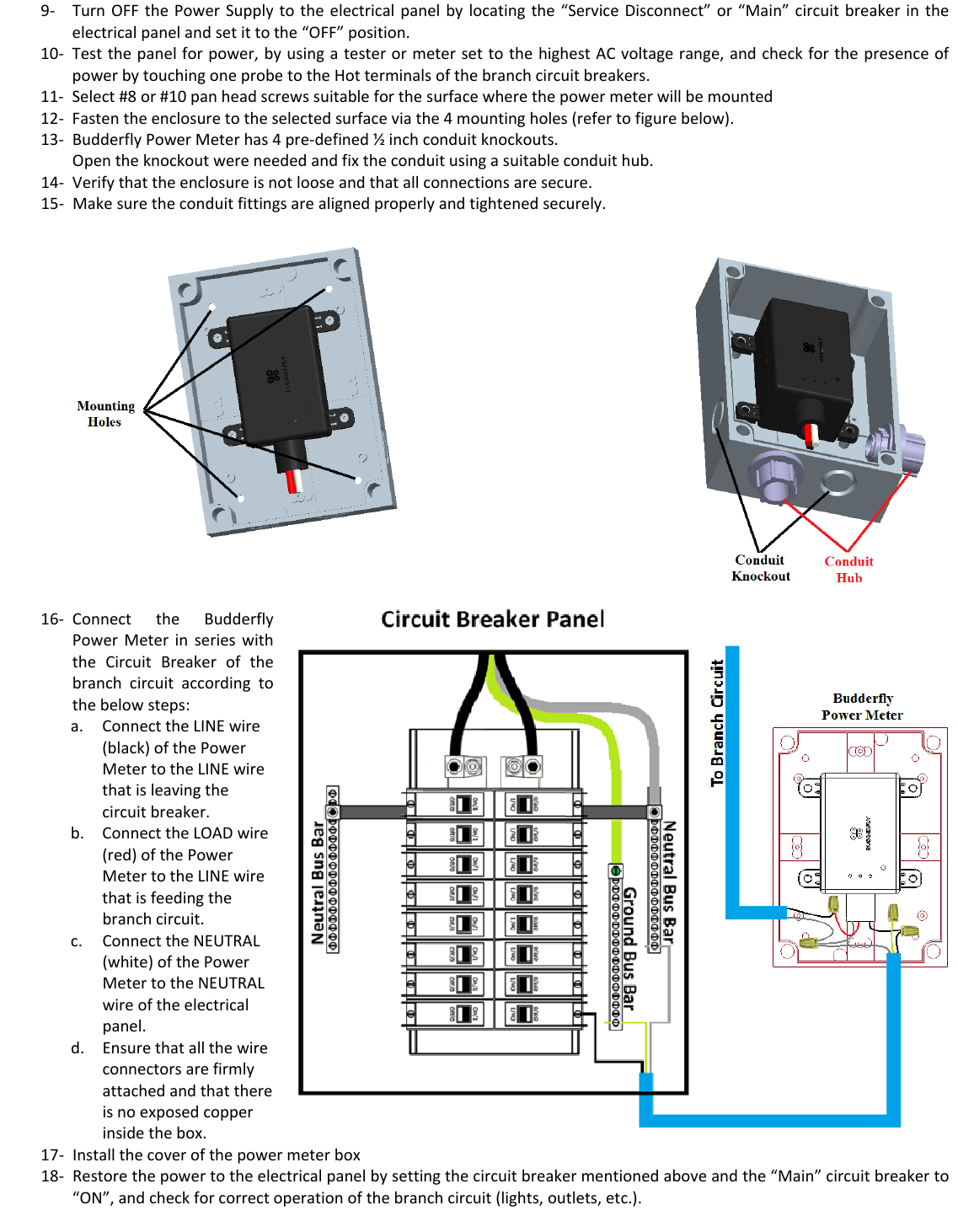 9‐ TurnOFFthePowerSupplytotheelectricalpanelbylocatingthe&ldquo;ServiceDisconnect&rdquo;or&ldquo;Main&rdquo;circuitbreakerintheelectricalpanelandsetittothe&ldquo;OFF&rdquo;position.10‐ Testthepanelforpower,byusingatesterormetersettothehighestACvoltagerange,andcheckforthepresenceofpowerbytouchingoneprobetotheHotterminalsofthebranchcircuitbreakers.11‐ Select#8or#10panheadscrewssuitableforthesurfacewherethepowermeterwillbemounted12‐ Fastentheenclosuretotheselectedsurfaceviathe4mountingholes(refertofigurebelow).13‐ BudderflyPowerMeterhas4pre‐defined&frac12;inchconduitknockouts.Opentheknockoutwereneededandfixtheconduitusingasuitableconduithub.14‐ Verifythattheenclosureisnotlooseandthatallconnectionsaresecure.15‐ Makesuretheconduitfittingsarealignedproperlyandtightenedsecurely.16‐ ConnecttheBudderflyPowerMeterinserieswiththeCircuitBreakerofthebranchcircuitaccordingtothebelowsteps:a. ConnecttheLINEwire(black)ofthePowerMetertotheLINEwirethatisleavingthecircuitbreaker.b. ConnecttheLOADwire(red)ofthePowerMetertotheLINEwirethatisfeedingthebranchcircuit.c. ConnecttheNEUTRAL(white)ofthePowerMetertotheNEUTRALwireoftheelectricalpanel.d. Ensurethatallthewireconnectorsarefirmlyattachedandthatthereisnoexposedcopperinsidethebox.17‐ Installthecoverofthepowermeterbox18‐ Restorethepowertotheelectricalpanelbysettingthecircuitbreakermentionedaboveandthe&ldquo;Main&rdquo;circuitbreakerto&ldquo;ON&rdquo;,andcheckforcorrectoperationofthebranchcircuit(lights,outlets,etc.).