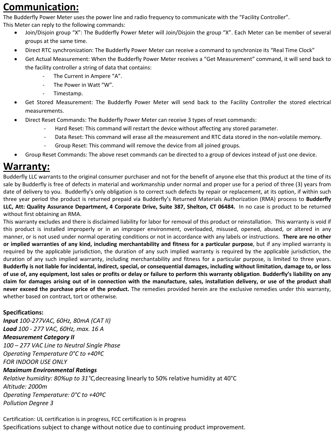 Communication:TheBudderflyPowerMeterusesthepowerlineandradiofrequencytocommunicatewiththe&ldquo;FacilityController&rdquo;.ThisMetercanreplytothefollowingcommands:&bull; Join/Disjoingroup&ldquo;X&rdquo;:TheBudderflyPowerMeterwillJoin/Disjointhegroup&ldquo;X&rdquo;.EachMetercanbememberofseveralgroupsatthesametime.&bull; DirectRTCsynchronization:TheBudderflyPowerMetercanreceiveacommandtosynchronizeits&ldquo;RealTimeClock&rdquo;&bull; GetActualMeasurement:WhentheBudderflyPowerMeterreceivesa&ldquo;GetMeasurement&rdquo;command,itwillsendbacktothefacilitycontrollerastringofdatathatcontains:‐ TheCurrentinAmpere&ldquo;A&rdquo;...r.y.s.‐ ThePowerinWatt&ldquo;W&rdquo;‐ Timestamp&bull; GetStoredMeasurement:TheBudderflyPowerMeterwillsendbacktotheFacilityControllerthestoredelectricalmeasurements.&bull; DirectResetCommands:TheBudderflyPowerMetercanreceive3typesofresetcommands:‐ HardReset:Thiscommandwillrestartthedevicewithoutaffectinganystoredparamete‐ DataReset:ThiscommandwilleraseallthemeasurementandRTCdatastoredinthenon‐volatilememor‐ GroupReset:Thiscommandwillremovethedevicefromalljoinedgroup&bull; GroupResetCommands:Theaboveresetcommandscanbedirectedtoagroupofdevicesinsteadofjustonedevice.Warranty:BudderflyLLCwarrantstotheoriginalconsumerpurchaserandnotforthebenefitofanyoneelsethatthisproductatthetimeofitssalebyBudderflyisfreeofdefectsinmaterialandworkmanshipundernormalandproperuseforaperiodofthree(3)yearsfromdateofdeliverytoyou.Budderfly&rsquo;sonlyobligationistocorrectsuchdefectsbyrepairorreplacement,atitsoption,ifwithinsuchthreeyearperiodtheproductisreturnedprepaidviaBudderfly&rsquo;sReturnedMaterialsAuthorization(RMA)processtoBudderflyLLC,Att:QualityAssuranceDepartment,4CorporateDrive,Suite387,Shelton,CT06484.InnocaseisproducttobereturnedwithoutfirstobtaininganRMA.Thiswarrantyexcludesandthereisdisclaimedliabilityforlaborforremovalofthisproductorreinstallation.Thiswarrantyisvoidifthisproductisinstalledimproperlyorinanimproperenvironment,overloaded,misused,opened,abused,oralteredinanymanner,orisnotusedundernormaloperatingconditionsornotinaccordancewithanylabelsorinstructions.Therearenootherorimpliedwarrantiesofanykind,includingmerchantabilityandfitnessforaparticularpurpose,butifanyimpliedwarrantyisrequiredbytheapplicablejurisdiction,thedurationofanysuchimpliedwarrantyisrequiredbytheapplicablejurisdiction,thedurationofanysuchimpliedwarranty,includingmerchantabilityandfitnessforaparticularpurpose,islimitedtothreeyears.Budderflyisnotliableforincidental,indirect,special,orconsequentialdamages,includingwithoutlimitation,damageto,orlossofuseof,anyequipment,lostsalesorprofitsordelayorfailuretoperformthiswarrantyobligation.Budderfly&rsquo;sliabilityonanyclaimfordamagesarisingoutofinconnectionwiththemanufacture,sales,installationdelivery,oruseoftheproductshallneverexceedthepurchasepriceoftheproduct.Theremediesprovidedhereinaretheexclusiveremediesunderthiswarranty,whetherbasedoncontract,tortorotherwise.Specifications:Input100‐277VAC,60Hz,80mA(CATII)Load100‐277VAC,60Hz,max.16AMeasurementCategoryII100&ndash;277VACLinetoNeutralSinglePhaseOperatingTemperature0&deg;Cto+40&ordm;CFORINDOORUSEONLYMaximumEnvironmentalRatingsRelativehumidity:80%upto31&deg;C,decreasinglinearlyto50%relativehumidityat40&deg;CAltitude:2000mOperatingTemperature:0&deg;Cto+40&ordm;CPollutionDegree3Certification:ULcertificationisinprogress,FCCcertificationisinprogressSpecificationssubjecttochangewithoutnoticeduetocontinuingproductimprovement.