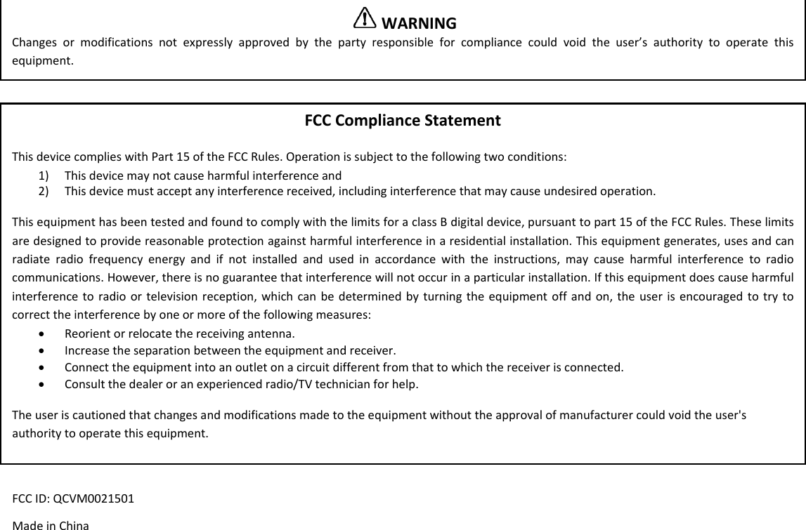 WARNINGChangesormodificationsnotexpresslyapprovedbythepartyresponsibleforcompliancecouldvoidtheuser&rsquo;sauthoritytooperatethisequipment.FCCComplianceStatementThisdevicecomplieswithPart15oftheFCCRules.Operationissubjecttothefollowingtwoconditions:1) Thisdevicemaynotcauseharmfulinterferenceand2) Thisdevicemustacceptanyinterferencereceived,includinginterferencethatmaycauseundesiredoperation.ThisequipmenthasbeentestedandfoundtocomplywiththelimitsforaclassBdigitaldevice,pursuanttopart15oftheFCCRules.Theselimitsaredesignedtoprovidereasonableprotectionagainstharmfulinterferenceinaresidentialinstallation.Thisequipmentgenerates,usesandcanradiateradiofrequencyenergyandifnotinstalledandusedinaccordancewiththeinstructions,maycauseharmfulinterferencetoradiocommunications.However,thereisnoguaranteethatinterferencewillnotoccurinaparticularinstallation.Ifthisequipmentdoescauseharmfulinterferencetoradioortelevisionreception,whichcanbedeterminedbyturningtheequipmentoffandon,theuserisencouragedtotrytocorrecttheinterferencebyoneormoreofthefollowingmeasures:&bull; Reorientorrelocatethereceivingantenna.&bull; Increasetheseparationbetweentheequipmentandreceiver.&bull; Connecttheequipmentintoanoutletonacircuitdifferentfromthattowhichthereceiverisconnected.&bull; Consultthedealeroranexperiencedradio/TVtechnicianforhelp.Theuseriscautionedthatchangesandmodificationsmadetotheequipmentwithouttheapprovalofmanufacturercouldvoidtheuser'sauthoritytooperatethisequipment.FCCID:QCVM0021501MadeinChina
