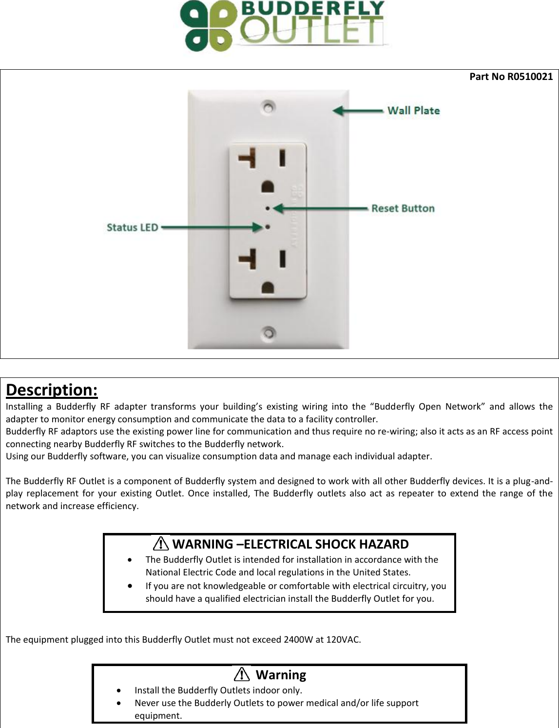  Part No R0510021   Description: Installing  a  Budderfly  RF adapter  transforms  your  building&rsquo;s  existing  wiring  into  the  &ldquo;Budderfly  Open  Network&rdquo;  and  allows  the adapter to monitor energy consumption and communicate the data to a facility controller.  Budderfly RF adaptors use the existing power line for communication and thus require no re-wiring; also it acts as an RF access point connecting nearby Budderfly RF switches to the Budderfly network. Using our Budderfly software, you can visualize consumption data and manage each individual adapter.  The Budderfly RF Outlet is a component of Budderfly system and designed to work with all other Budderfly devices. It is a plug-and-play  replacement  for  your  existing  Outlet.  Once  installed,  The  Budderfly  outlets  also  act  as  repeater  to  extend  the  range  of  the network and increase efficiency.          The equipment plugged into this Budderfly Outlet must not exceed 2400W at 120VAC.              WARNING &ndash;ELECTRICAL SHOCK HAZARD  The Budderfly Outlet is intended for installation in accordance with the National Electric Code and local regulations in the United States.  If you are not knowledgeable or comfortable with electrical circuitry, you should have a qualified electrician install the Budderfly Outlet for you.  Warning  Install the Budderfly Outlets indoor only.  Never use the Budderly Outlets to power medical and/or life support equipment. 