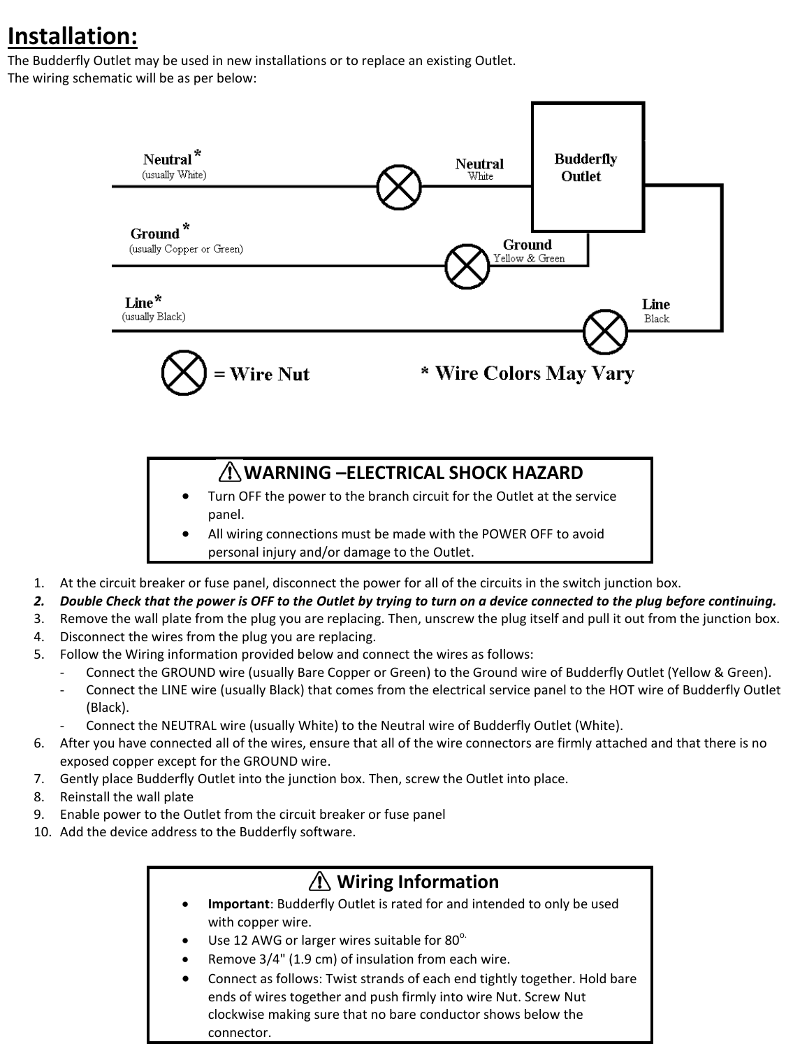  Installation: The Budderfly Outlet may be used in new installations or to replace an existing Outlet.  The wiring schematic will be as per below:           1. At the circuit breaker or fuse panel, disconnect the power for all of the circuits in the switch junction box.  2. Double Check that the power is OFF to the Outlet by trying to turn on a device connected to the plug before continuing. 3. Remove the wall plate from the plug you are replacing. Then, unscrew the plug itself and pull it out from the junction box. 4. Disconnect the wires from the plug you are replacing. 5. Follow the Wiring information provided below and connect the wires as follows: - Connect the GROUND wire (usually Bare Copper or Green) to the Ground wire of Budderfly Outlet (Yellow &amp; Green). - Connect the LINE wire (usually Black) that comes from the electrical service panel to the HOT wire of Budderfly Outlet (Black). - Connect the NEUTRAL wire (usually White) to the Neutral wire of Budderfly Outlet (White). 6. After you have connected all of the wires, ensure that all of the wire connectors are firmly attached and that there is no exposed copper except for the GROUND wire. 7. Gently place Budderfly Outlet into the junction box. Then, screw the Outlet into place. 8. Reinstall the wall plate 9. Enable power to the Outlet from the circuit breaker or fuse panel 10. Add the device address to the Budderfly software.        WARNING &ndash;ELECTRICAL SHOCK HAZARD  Turn OFF the power to the branch circuit for the Outlet at the service panel.   All wiring connections must be made with the POWER OFF to avoid personal injury and/or damage to the Outlet.         Wiring Information  Important: Budderfly Outlet is rated for and intended to only be used with copper wire.  Use 12 AWG or larger wires suitable for 80o.  Remove 3/4" (1.9 cm) of insulation from each wire.  Connect as follows: Twist strands of each end tightly together. Hold bare ends of wires together and push firmly into wire Nut. Screw Nut clockwise making sure that no bare conductor shows below the connector. 