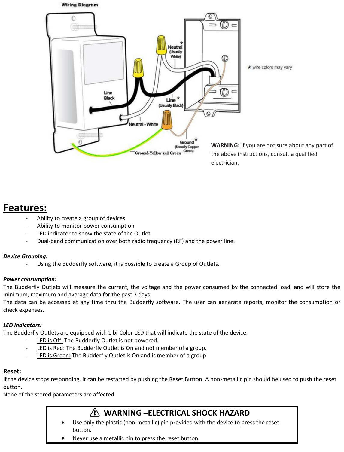     Features:  - Ability to create a group of devices - Ability to monitor power consumption - LED indicator to show the state of the Outlet - Dual-band communication over both radio frequency (RF) and the power line.  Device Grouping: - Using the Budderfly software, it is possible to create a Group of Outlets.  Power consumption:   The  Budderfly  Outlets will  measure  the  current,  the  voltage  and  the  power consumed  by  the  connected load,  and  will  store  the minimum, maximum and average data for the past 7 days. The  data  can  be  accessed  at  any  time  thru  the  Budderfly  software.  The  user  can  generate  reports,  monitor  the  consumption  or check expenses.  LED Indicators: The Budderfly Outlets are equipped with 1 bi-Color LED that will indicate the state of the device. - LED is Off: The Budderfly Outlet is not powered. - LED is Red: The Budderfly Outlet is On and not member of a group. - LED is Green: The Budderfly Outlet is On and is member of a group.  Reset: If the device stops responding, it can be restarted by pushing the Reset Button. A non-metallic pin should be used to push the reset button. None of the stored parameters are affected.       WARNING &ndash;ELECTRICAL SHOCK HAZARD  Use only the plastic (non-metallic) pin provided with the device to press the reset button.  Never use a metallic pin to press the reset button.  WARNING: If you are not sure about any part of the above instructions, consult a qualified electrician. 