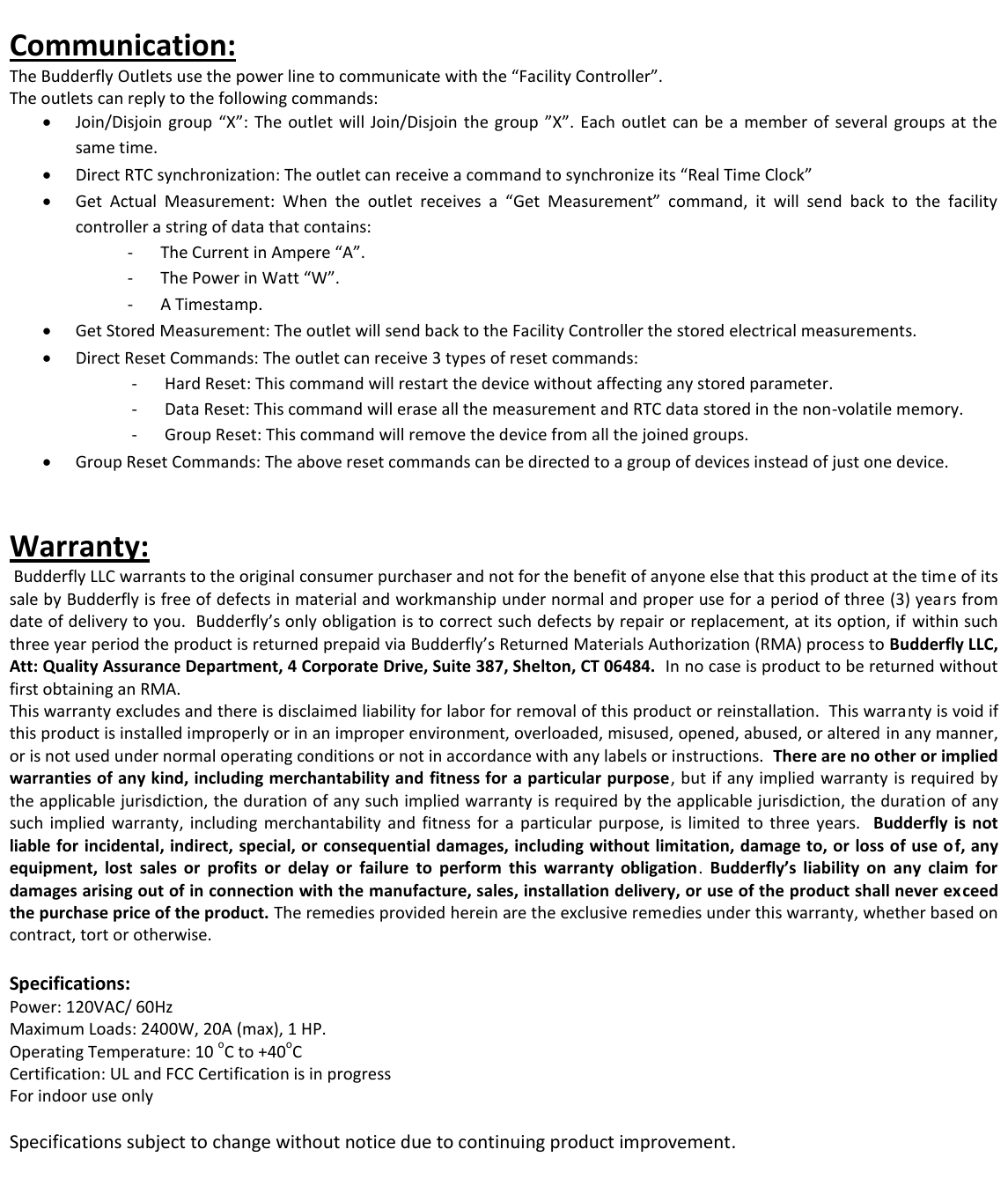 Communication: The Budderfly Outlets use the power line to communicate with the &ldquo;Facility Controller&rdquo;. The outlets can reply to the following commands:  Join/Disjoin  group  &ldquo;X&rdquo;:  The outlet  will Join/Disjoin the group &rdquo;X&rdquo;. Each outlet can be a  member  of  several  groups  at  the same time.  Direct RTC synchronization: The outlet can receive a command to synchronize its &ldquo;Real Time Clock&rdquo;  Get  Actual  Measurement:  When  the  outlet  receives  a  &ldquo;Get  Measurement&rdquo;  command,  it  will  send  back  to  the  facility controller a string of data that contains:  - The Current in Ampere &ldquo;A&rdquo;. - The Power in Watt &ldquo;W&rdquo;. - A Timestamp.  Get Stored Measurement: The outlet will send back to the Facility Controller the stored electrical measurements.   Direct Reset Commands: The outlet can receive 3 types of reset commands: - Hard Reset: This command will restart the device without affecting any stored parameter. - Data Reset: This command will erase all the measurement and RTC data stored in the non-volatile memory. - Group Reset: This command will remove the device from all the joined groups.   Group Reset Commands: The above reset commands can be directed to a group of devices instead of just one device.   Warranty:  Budderfly LLC warrants to the original consumer purchaser and not for the benefit of anyone else that this product at the time of its sale by Budderfly is free of defects in material and workmanship under normal and proper use for a period of three (3) years from date of delivery to you.  Budderfly&rsquo;s only obligation is to correct such defects by repair or replacement, at its option, if  within such three year period the product is returned prepaid via Budderfly&rsquo;s Returned Materials Authorization (RMA) process to Budderfly LLC, Att: Quality Assurance Department, 4 Corporate Drive, Suite 387, Shelton, CT 06484.  In no case is product to be returned without first obtaining an RMA. This warranty excludes and there is disclaimed liability for labor for removal of this product or reinstallation.  This warranty is void if this product is installed improperly or in an improper environment, overloaded, misused, opened, abused, or altered in any manner, or is not used under normal operating conditions or not in accordance with any labels or instructions.  There are no other or implied warranties of any kind, including merchantability and fitness for a particular purpose, but if any implied  warranty is required by the applicable jurisdiction, the duration of any such implied warranty is required by the applicable jurisdiction, the duration of any such  implied  warranty,  including  merchantability  and  fitness for  a  particular  purpose,  is  limited  to  three years.    Budderfly  is  not liable for incidental, indirect, special, or consequential damages, including without limitation, damage to, or loss of use of, any equipment,  lost  sales  or  profits  or  delay  or  failure  to  perform  this  warranty  obligation.  Budderfly&rsquo;s  liability  on  any  claim  for damages arising out of in connection with the manufacture, sales, installation delivery, or use of the product shall never exceed the purchase price of the product. The remedies provided herein are the exclusive remedies under this warranty, whether based on contract, tort or otherwise.  Specifications: Power: 120VAC/ 60Hz Maximum Loads: 2400W, 20A (max), 1 HP. Operating Temperature: 10 oC to +40oC Certification: UL and FCC Certification is in progress For indoor use only  Specifications subject to change without notice due to continuing product improvement.     