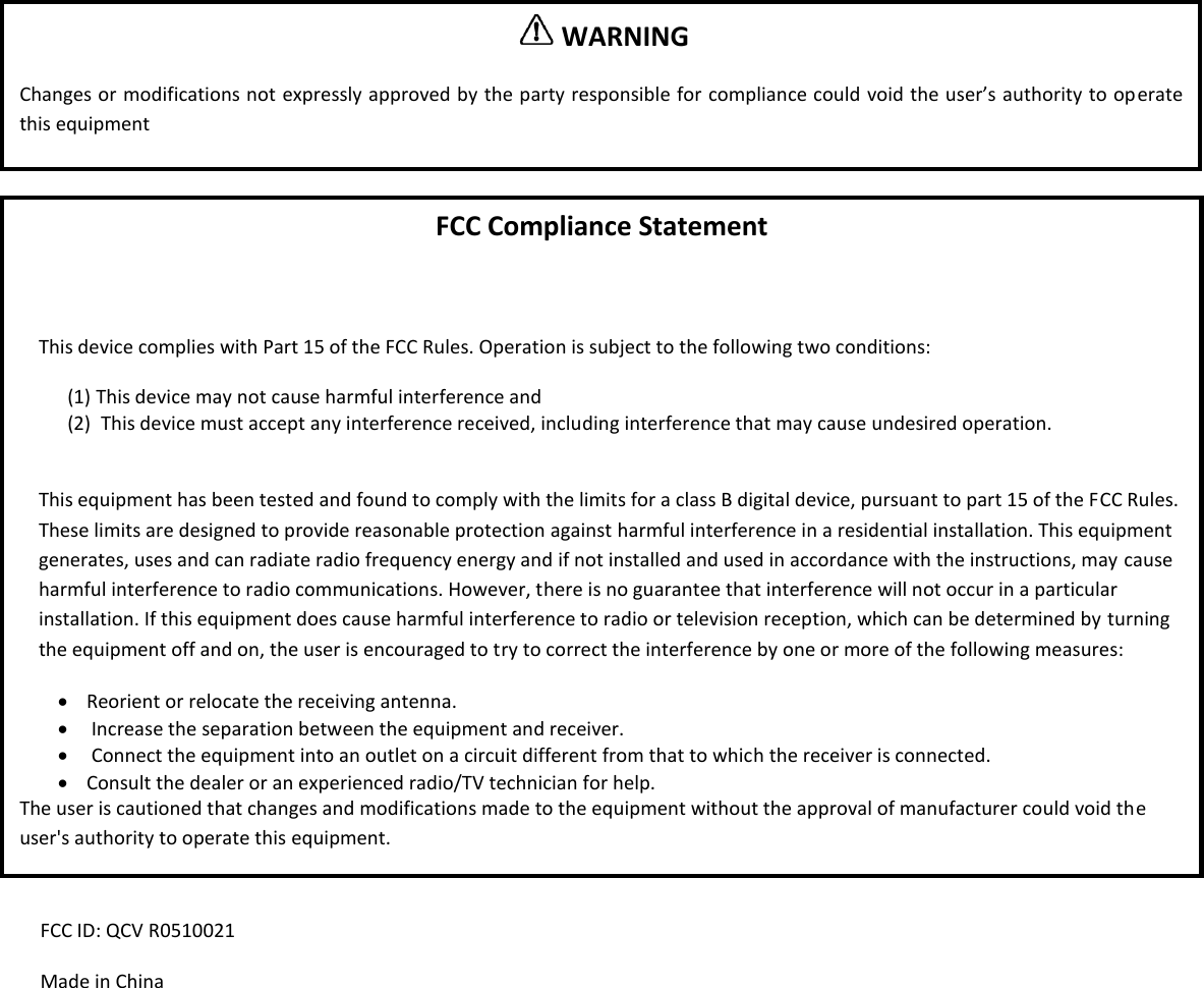                  FCC ID: QCV R0510021 Made in China   WARNING  Changes or modifications not expressly approved by the party responsible for compliance could void the user&rsquo;s authority to operate this equipment FCC Compliance Statement  This device complies with Part 15 of the FCC Rules. Operation is subject to the following two conditions: (1) This device may not cause harmful interference and (2)  This device must accept any interference received, including interference that may cause undesired operation.  This equipment has been tested and found to comply with the limits for a class B digital device, pursuant to part 15 of the FCC Rules. These limits are designed to provide reasonable protection against harmful interference in a residential installation. This equipment generates, uses and can radiate radio frequency energy and if not installed and used in accordance with the instructions, may cause harmful interference to radio communications. However, there is no guarantee that interference will not occur in a particular installation. If this equipment does cause harmful interference to radio or television reception, which can be determined by turning the equipment off and on, the user is encouraged to try to correct the interference by one or more of the following measures:  Reorient or relocate the receiving antenna.   Increase the separation between the equipment and receiver.   Connect the equipment into an outlet on a circuit different from that to which the receiver is connected.  Consult the dealer or an experienced radio/TV technician for help. The user is cautioned that changes and modifications made to the equipment without the approval of manufacturer could void the user's authority to operate this equipment. 