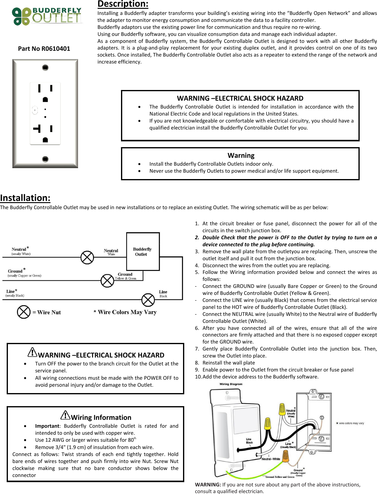 PartNoR0610401Description:InstallingaBudderflyadaptertransformsyourbuilding&rsquo;sexistingwiringintothe&ldquo;BudderflyOpenNetwork&rdquo;andallowstheadaptertomonitorenergyconsumptionandcommunicatethedatatoafacilitycontroller.Budderflyadaptorsusetheexistingpowerlineforcommunicationandthusrequirenore‐wiring.UsingourBudderflysoftware,youcanvisualizeconsumptiondataandmanageeachindividualadapter.AsacomponentofBudderflysystem,theBudderflyControllableOutletisdesignedtoworkwithallotherBudderflyadapters.Itisaplug‐and‐playreplacementforyourexistingduplexoutlet,anditprovidescontrolononeofitstwosockets.Onceinstalled,TheBudderflyControllableOutletalsoactsasarepeatertoextendtherangeofthenetworkandincreaseefficiency.Installation:TheBudderflyControllableOutletmaybeusedinnewinstallationsortoreplaceanexistingOutlet.Thewiringschematicwillbeasperbelow:1. Atthecircuitbreakerorfusepanel,disconnectthepowerforallofthecircuitsintheswitchjunctionbox.2. DoubleCheckthatthepowerisOFFtotheOutletbytryingtoturnonadeviceconnectedtotheplugbeforecontinuing.3. Removethewallplatefromtheoutletyouarereplacing.Then,unscrewtheoutletitselfandpullitoutfromthejunctionbox.4. Disconnectthewiresfromtheoutletyouarereplacing.5. FollowtheWiringinformationprovidedbelowandconnectthewiresasfollows:‐ ConnecttheGROUNDwire(usuallyBareCopperorGreen)totheGroundwireofBudderflyControllableOutlet(Yellow&amp;Green).‐ ConnecttheLINEwire(usuallyBlack)thatcomesfromtheelectricalservicepaneltotheHOTwireofBudderflyControllableOutlet(Black).‐ ConnecttheNEUTRALwire(usuallyWhite)totheNeutralwireofBudderflyControllableOutlet(White).6. Afteryouhaveconnectedallofthewires,ensurethatallofthewireconnectorsarefirmlyattachedandthatthereisnoexposedcopperexceptfortheGROUNDwire.7. GentlyplaceBudderflyControllableOutletintothejunctionbox.Then,screwtheOutletintoplace.8. Reinstallthewallplate9. EnablepowertotheOutletfromthecircuitbreakerorfusepanel10. AddthedeviceaddresstotheBudderflysoftware.WARNING:Ifyouarenotsureaboutanypartoftheaboveinstructions,consultaqualifiedelectrician.WARNING&ndash;ELECTRICALSHOCKHAZARD&bull; TheBudderflyControllableOutletisintendedforinstallationinaccordancewiththeNationalElectricCodeandlocalregulationsintheUnitedStates.&bull; Ifyouarenotknowledgeableorcomfortablewithelectricalcircuitry,youshouldhaveaqualifiedelectricianinstalltheBudderflyControllableOutletforyou.Warning&bull; InstalltheBudderflyControllableOutletsindooronly.&bull; NeverusetheBudderflyOutletstopowermedicaland/orlifesupportequipment.WARNING&ndash;ELECTRICALSHOCKHAZARD&bull; TurnOFFthepowertothebranchcircuitfortheOutletattheservicepanel.&bull; AllwiringconnectionsmustbemadewiththePOWEROFFtoavoidpersonalinjuryand/ordamagetotheOutlet.WiringInformation&bull; Important:BudderflyControllableOutletisratedforandintendedtoonlybeusedwithcopperwire.&bull; Use12AWGorlargerwiressuitablefor80o.&bull; Remove3/4"(1.9cm)ofinsulationfromeachwire.Connectasfollows:Twiststrandsofeachendtightlytogether.HoldbareendsofwirestogetherandpushfirmlyintowireNut.ScrewNutclockwisemakingsurethatnobareconductorshowsbelowtheconnector