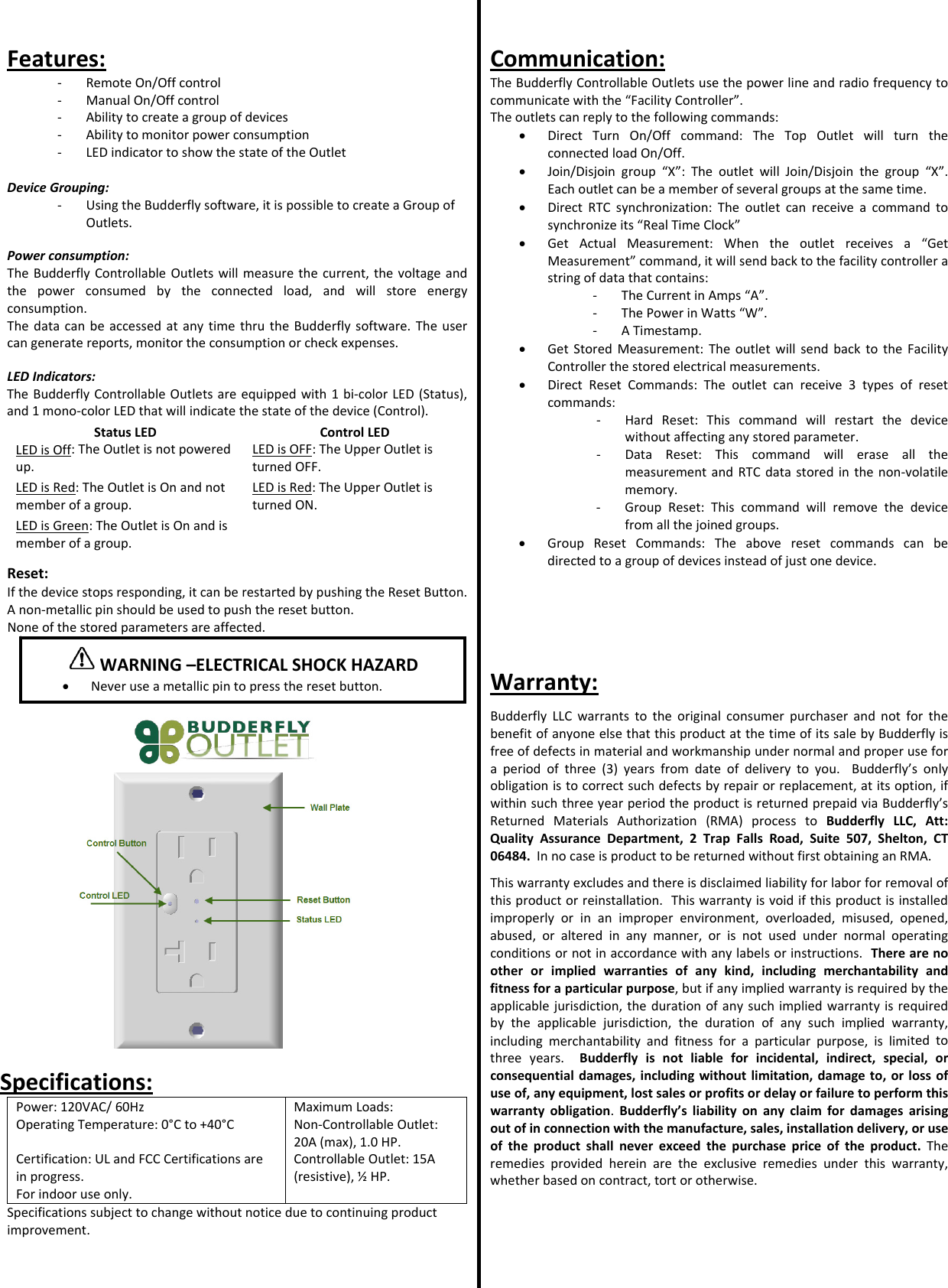 Features:‐ RemoteOn/Offcontrol‐ ManualOn/Offcontrol‐ Abilitytocreateagroupofdevices‐ Abilitytomonitorpowerconsumption‐ LEDindicatortoshowthestateoftheOutletDeviceGrouping:‐ UsingtheBudderflysoftware,itispossibletocreateaGroupofOutlets.Powerconsumption:TheBudderflyControllableOutletswillmeasurethecurrent,thevoltageandthepowerconsumedbytheconnectedload,andwillstoreenergyconsumption.ThedatacanbeaccessedatanytimethrutheBudderflysoftware.Theusercangeneratereports,monitortheconsumptionorcheckexpenses.LEDIndicators:TheBudderflyControllableOutletsareequippedwith1bi‐colorLED(Status),and1mono‐colorLEDthatwillindicatethestateofthedevice(Control).StatusLEDControlLEDLEDisOff:TheOutletisnotpoweredup.LEDisOFF:TheUpperOutletisturnedOFF.LEDisRed:TheOutletisOnandnotmemberofagroup.LEDisRed:TheUpperOutletisturnedON.LEDisGreen:TheOutletisOnandismemberofagroup.Reset:Ifthedevicestopsresponding,itcanberestartedbypushingtheResetButton.Anon‐metallicpinshouldbeusedtopushtheresetbutton.Noneofthestoredparametersareaffected.Specifications:Power:120VAC/60HzMaximumLoads:OperatingTemperature:0&deg;Cto+40&deg;CNon‐ControllableOutlet:20A(max),1.0HP.Certification:ULandFCCCertificationsareinprogress.Forindooruseonly.ControllableOutlet:15A(resistive),&frac12;HP.Specificationssubjecttochangewithoutnoticeduetocontinuingproductimprovement.Communication:TheBudderflyControllableOutletsusethepowerlineandradiofrequencytocommunicatewiththe&ldquo;FacilityController&rdquo;.Theoutletscanreplytothefollowingcommands:&bull; DirectTurnOn/Offcommand:TheTopOutletwillturntheconnectedloadOn/Off.&bull; Join/Disjoingroup&ldquo;X&rdquo;:TheoutletwillJoin/Disjointhegroup&ldquo;X&rdquo;.Eachoutletcanbeamemberofseveralgroupsatthesametime.&bull; DirectRTCsynchronization:Theoutletcanreceiveacommandtosynchronizeits&ldquo;RealTimeClock&rdquo;&bull; GetActualMeasurement:Whentheoutletreceivesa&ldquo;GetMeasurement&rdquo;command,itwillsendbacktothefacilitycontrollerastringofdatathatcontains:‐ TheCurrentinAmps&ldquo;A&rdquo;.‐ ThePowerinWatts&ldquo;W&rdquo;.‐ ATimestamp.&bull; GetStoredMeasurement:TheoutletwillsendbacktotheFacilityControllerthestoredelectricalmeasurements.&bull; DirectResetCommands:Theoutletcanreceive3typesofresetcommands:‐ HardReset:Thiscommandwillrestartthedevicewithoutaffectinganystoredparameter.‐ DataReset:ThiscommandwilleraseallthemeasurementandRTCdatastoredinthenon‐volatilememory.‐ GroupReset:Thiscommandwillremovethedevicefromallthejoinedgroups.&bull; GroupResetCommands:Theaboveresetcommandscanbedirectedtoagroupofdevicesinsteadofjustonedevice.Warranty:BudderflyLLCwarrantstotheoriginalconsumerpurchaserandnotforthebenefitofanyoneelsethatthisproductatthetimeofitssalebyBudderflyisfreeofdefectsinmaterialandworkmanshipundernormalandproperuseforaperiodofthree(3)yearsfromdateofdeliverytoyou.Budderfly&rsquo;sonlyobligationistocorrectsuchdefectsbyrepairorreplacement,atitsoption,ifwithinsuchthreeyearperiodtheproductisreturnedprepaidviaBudderfly&rsquo;sReturnedMaterialsAuthorization(RMA)processtoBudderflyLLC,Att:QualityAssuranceDepartment,2TrapFallsRoad,Suite507,Shelton,CT06484.InnocaseisproducttobereturnedwithoutfirstobtaininganRMA.Thiswarrantyexcludesandthereisdisclaimedliabilityforlaborforremovalofthisproductorreinstallation.Thiswarrantyisvoidifthisproductisinstalledimproperlyorinanimproperenvironment,overloaded,misused,opened,abused,oralteredinanymanner,orisnotusedundernormaloperatingconditionsornotinaccordancewithanylabelsorinstructions.Therearenootherorimpliedwarrantiesofanykind,includingmerchantabilityandfitnessforaparticularpurpose,butifanyimpliedwarrantyisrequiredbytheapplicablejurisdiction,thedurationofanysuchimpliedwarrantyisrequiredbytheapplicablejurisdiction,thedurationofanysuchimpliedwarranty,includingmerchantabilityandfitnessforaparticularpurpose,islimitedtothreeyears.Budderflyisnotliableforincidental,indirect,special,orconsequentialdamages,includingwithoutlimitation,damageto,orlossofuseof,anyequipment,lostsalesorprofitsordelayorfailuretoperformthiswarrantyobligation.Budderfly&rsquo;sliabilityonanyclaimfordamagesarisingoutofinconnectionwiththemanufacture,sales,installationdelivery,oruseoftheproductshallneverexceedthepurchasepriceoftheproduct.Theremediesprovidedhereinaretheexclusiveremediesunderthiswarranty,whetherbasedoncontract,tortorotherwise.WARNING&ndash;ELECTRICALSHOCKHAZARD&bull; Neveruseametallicpintopresstheresetbutton.
