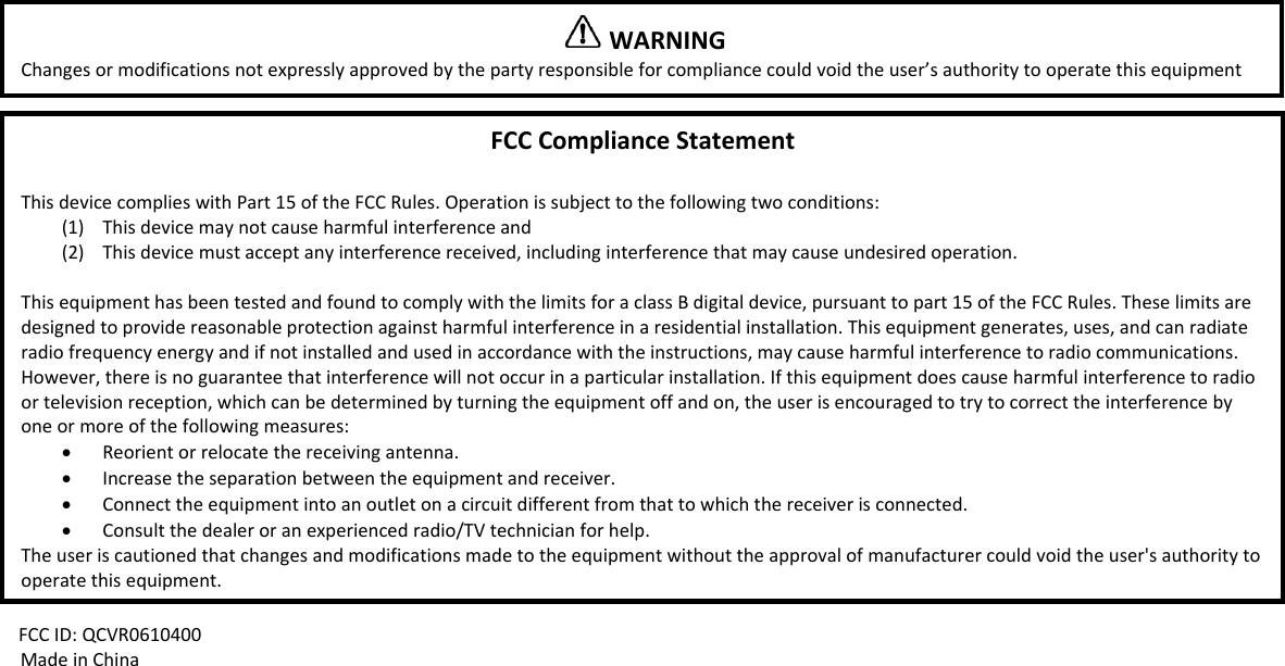 FCCID:QCVR0610400MadeinChinaWARNINGChangesormodificationsnotexpresslyapprovedbythepartyresponsibleforcompliancecouldvoidtheuser&rsquo;sauthoritytooperatethisequipmentFCCComplianceStatementThisdevicecomplieswithPart15oftheFCCRules.Operationissubjecttothefollowingtwoconditions:(1) Thisdevicemaynotcauseharmfulinterferenceand(2) Thisdevicemustacceptanyinterferencereceived,includinginterferencethatmaycauseundesiredoperation.ThisequipmenthasbeentestedandfoundtocomplywiththelimitsforaclassBdigitaldevice,pursuanttopart15oftheFCCRules.Theselimitsaredesignedtoprovidereasonableprotectionagainstharmfulinterferenceinaresidentialinstallation.Thisequipmentgenerates,uses,andcanradiateradiofrequencyenergyandifnotinstalledandusedinaccordancewiththeinstructions,maycauseharmfulinterferencetoradiocommunications.However,thereisnoguaranteethatinterferencewillnotoccurinaparticularinstallation.Ifthisequipmentdoescauseharmfulinterferencetoradioortelevisionreception,whichcanbedeterminedbyturningtheequipmentoffandon,theuserisencouragedtotrytocorrecttheinterferencebyoneormoreofthefollowingmeasures:&bull; Reorientorrelocatethereceivingantenna.&bull; Increasetheseparationbetweentheequipmentandreceiver.&bull; Connecttheequipmentintoanoutletonacircuitdifferentfromthattowhichthereceiverisconnected.&bull; Consultthedealeroranexperiencedradio/TVtechnicianforhelp.Theuseriscautionedthatchangesandmodificationsmadetotheequipmentwithouttheapprovalofmanufacturercouldvoidtheuser'sauthoritytooperatethisequipment.