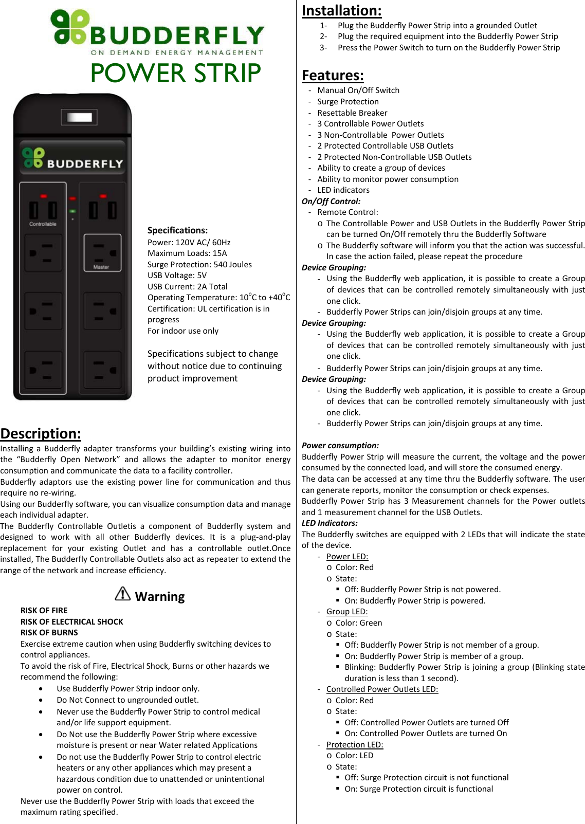         POWER STRIP Specifications:Power:120VAC/60HzMaximumLoads:15ASurgeProtection:540JoulesUSBVoltage:5VUSBCurrent:2ATotalOperatingTemperature:10oCto+40oCCertification:ULcertificationisinprogressForindooruseonlySpecificationssubjecttochangewithoutnoticeduetocontinuingproductimprovementInstallation:1‐ PlugtheBudderflyPowerStripintoagroundedOutlet2‐ PlugtherequiredequipmentintotheBudderflyPowerStrip3‐ PressthePowerSwitchtoturnontheBudderflyPowerStripFeatures:‐ ManualOn/OffSwitch‐ SurgeProtection‐ ResettableBreaker‐ 3ControllablePowerOutlets‐ 3Non‐ControllablePowerOutlets‐ 2ProtectedControllableUSBOutlets‐ 2ProtectedNon‐ControllableUSBOutlets‐ Abilitytocreateagroupofdevices‐ Abilitytomonitorpowerconsumption‐ LEDindicatorsOn/OffControl:‐ RemoteControl:o TheControllablePowerandUSBOutletsintheBudderflyPowerStripcanbeturnedOn/OffremotelythrutheBudderflySoftwareo TheBudderflysoftwarewillinformyouthattheactionwassuccessful.Incasetheactionfailed,pleaserepeattheprocedureDeviceGrouping:‐ UsingtheBudderflywebapplication,itispossibletocreateaGroupofdevicesthatcanbecontrolledremotelysimultaneouslywithjustoneclick.‐ BudderflyPowerStripscanjoin/disjoingroupsatanytime.DeviceGrouping:‐ UsingtheBudderflywebapplication,itispossibletocreateaGroupofdevicesthatcanbecontrolledremotelysimultaneouslywithjustoneclick.‐ BudderflyPowerStripscanjoin/disjoingroupsatanytime.DeviceGrouping:‐ UsingtheBudderflywebapplication,itispossibletocreateaGroupofdevicesthatcanbecontrolledremotelysimultaneouslywithjustoneclick.‐ BudderflyPowerStripscanjoin/disjoingroupsatanytime.Powerconsumption:BudderflyPowerStripwillmeasurethecurrent,thevoltageandthepowerconsumedbytheconnectedload,andwillstoretheconsumedenergy.ThedatacanbeaccessedatanytimethrutheBudderflysoftware.Theusercangeneratereports,monitortheconsumptionorcheckexpenses.BudderflyPowerStriphas3MeasurementchannelsforthePoweroutletsand1measurementchannelfortheUSBOutlets.LEDIndicators:TheBudderflyswitchesareequippedwith2LEDsthatwillindicatethestateofthedevice.‐ PowerLED:o Color:Redo State: Off:BudderflyPowerStripisnotpowered. On:BudderflyPowerStripispowered.‐ GroupLED:o Color:Greeno State: Off:BudderflyPowerStripisnotmemberofagroup. On:BudderflyPowerStripismemberofagroup. Blinking:BudderflyPowerStripisjoiningagroup(Blinkingstatedurationislessthan1second).‐ ControlledPowerOutletsLED:o Color:Redo State: Off:ControlledPowerOutletsareturnedOff On:ControlledPowerOutletsareturnedOn‐ ProtectionLED:o Color:LEDo State: Off:SurgeProtectioncircuitisnotfunctional On:SurgeProtectioncircuitisfunctionalDescription:InstallingaBudderflyadaptertransformsyourbuilding&rsquo;sexistingwiringintothe&ldquo;BudderflyOpenNetwork&rdquo;andallowstheadaptertomonitorenergyconsumptionandcommunicatethedatatoafacilitycontroller.Budderflyadaptorsusetheexistingpowerlineforcommunicationandthusrequirenore‐wiring.UsingourBudderflysoftware,youcanvisualizeconsumptiondataandmanageeachindividualadapter.TheBudderflyControllableOutletisacomponentofBudderflysystemanddesignedtoworkwithallotherBudderflydevices.Itisaplug‐and‐playreplacementforyourexistingOutletandhasacontrollableoutlet.Onceinstalled,TheBudderflyControllableOutletsalsoactasrepeatertoextendtherangeofthenetworkandincreaseefficiency. WarningRISKOFFIRERISKOFELECTRICALSHOCKRISKOFBURNSExerciseextremecautionwhenusingBudderflyswitchingdevicestocontrolappliances.ToavoidtheriskofFire,ElectricalShock,Burnsorotherhazardswerecommendthefollowing:&bull; UseBudderflyPowerStripindooronly.&bull; DoNotConnecttoungroundedoutlet.&bull; NeverusetheBudderflyPowerStriptocontrolmedicaland/orlifesupportequipment.&bull; DoNotusetheBudderflyPowerStripwhereexcessivemoistureispresentornearWaterrelatedApplications&bull; DonotusetheBudderflyPowerStriptocontrolelectricheatersoranyotherapplianceswhichmaypresentahazardousconditionduetounattendedorunintentionalpoweroncontrol.NeverusetheBudderflyPowerStripwithloadsthatexceedthemaximumratingspecified.