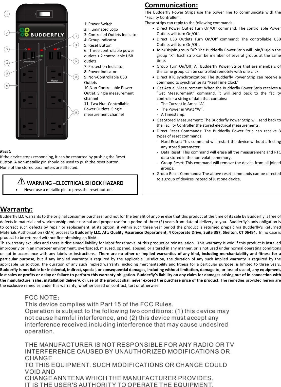 Reset:IfthedevicesButton.AnonNoneofthestWarranBudderflyLLCdefectsinmatocorrectsucMaterialsAutproducttobeThiswarrantyimproperlyorornotinaccoparticularpuapplicablejurBudderflyisnlostsalesorpthemanufacttheexclusive&bull; stopsrespondingn‐metallicpinshotoredparametety:warrantstotheterialandworkmchdefectsbyrehorization(RMAreturnedwithoyexcludesandthrinanimproperordancewithanrpose,butifanrisdiction,thednotliableforincprofitsordelayture,sales,instaremediesunderWARNINGNeveruseametg,itcanberestaouldbeusedtorsareaffected.eoriginalconsummanshipunderepairorreplaceA)processtoBuutfirstobtaininghereisdisclaimeenvironment,onylabelsorinstnyimpliedwarrurationofanyscidental,indirecorfailuretopeallationdeliverythiswarranty,w&ndash;ELECTRICAtallicpintopres1:PowerSwit2:Illuminated3:Controlled4:GroupIndi5:ResetButto6:Threecontoutlets+2cooutlets7:Protection8:PowerIndi9:Non‐ContrOutlets10:Non‐ContrOutlet.Singlechannel11:TwoNon‐PowerOutletmeasuremenartedbypushingpushtheresetbmerpurchaseranormalandproement,atitsopudderflyLLC,AttganRMA.edliabilityforlaoverloaded,misutructions.Therrantyisrequiresuchimpliedwat,special,orconrformthiswarry,oruseofthepwhetherbasedoALSHOCKHAsstheresetbutttchdLogoOutletsIndicatocatorontrollablepowerontrollableUSBIndicatorcatorollableUSBrollablePoweremeasurement‐Controllablets.SingletchannelgtheResetbutton.ndnotforthebperuseforapetion,ifwithinst:QualityAssuraborforremovaused,opened,aearenootherdbytheapplicarranty,includinnsequentialdamrantyobligationproductshallneoncontract,tortAZARDon.orCommTheBudd&ldquo;FacilityCThesestrip&bull; DireOut&bull; DireOut&bull; Joingrotim&bull; Grothe&bull; Direcom&bull; Get&ldquo;Gecon‐ T‐ T‐ A&bull; Getthe&bull; Diretyp‐ Ha‐ Dd‐ Gg&bull; Grotoabenefitofanyoneeriodofthree(3suchthreeyearanceDepartmealofthisproducbused,oraltereorimpliedwarcablejurisdictionngmerchantabilmages,including.Budderfly&rsquo;sliaeverexceedthetorotherwise.municatioerflyPowerStrontroller&rdquo;.pscanreplytotectPowerOutletletswillturnOnectUSBOutlettletswillturnOnn/Disjoingroupup&ldquo;X&rdquo;.Eachste.oupTurnOn/OfsamegroupcanectRTCsynchrommandtosynchtActualMeasuretMeasuremenntrollerastringoTheCurrentinAThePowerinWaATimestamp.tStoredMeasurFacilityControlectResetCommesofresetcommHardReset:ThisanystoredparamDataReset:ThisdatastoredinthGroupReset:Thgroups.oupResetCommagroupofdeviceeelsethatthisp)yearsfromdatperiodthepront,4Corporatectorreinstallatioedinanymannerrantiesofanyn,thedurationlityandfitnessgwithoutlimitaabilityonanyclaepurchasepriceon:ipsusethepowhefollowingcometTurnOn/Offn/Off.tsTurnOn/Offn/Off.&ldquo;X&rdquo;:TheBudderripcanbememff:AllBudderflynbecontrolledronization:TheBronizeits&ldquo;Realement:Whenthnt&rdquo;command,ofdatathatcontmps&ldquo;A&rdquo;.att&ldquo;W&rdquo;.rement:TheBudlerthestoredelmands:TheBumands:commandwillmeter.commandwilleenon‐volatilemiscommandwilmands:TheabovesinsteadofjusproductatthetiteofdeliverytoductisreturnedeDrive,Suite38on.Thiswarranr,orisnotusedkind,includingofanysuchimforaparticularation,damagetoaimfordamageeoftheproductwerlinetocommmands:command:Thecommand:ThrflyPowerStripmberofseveralPowerStripsthremotelywithoBudderflyPowerTimeClock&rdquo;heBudderflyPoitwillsendbtains:dderflyPowerStlectricalmeasurdderflyPowerrestartthedeviceraseallthemememory.lremovethedeveresetcommastonedevice.meofitssalebyoyou.BudderflydprepaidviaB87,Shelton,CT0ntyisvoidifthisundernormalogmerchantabilitmpliedwarrantypurpose,islimo,orlossofuseesarisingoutoft.TheremediesmmunicatewithcontrollablePoecontrollablewillJoin/Disjoingroupsattheshatarememberneclick.rStripcanreceiowerStripreceivbacktothefactripwillsendbacements.StripcanreceivcewithoutaffeceasurementandevicefromalljondscanbedireyBudderflyisfrey&rsquo;sonlyobligatioudderfly&rsquo;sRetur06484.Innocasproductisinstaoperatingcondittyandfitnessfyisrequiredbyitedtothreeyeof,anyequipmfinconnectionwprovidedhereintheowerUSBnthesamersofveavesacilitycktove3ctingRTCoinedctedeeofonisrnedseisalledtionsforaytheears.ment,withnare