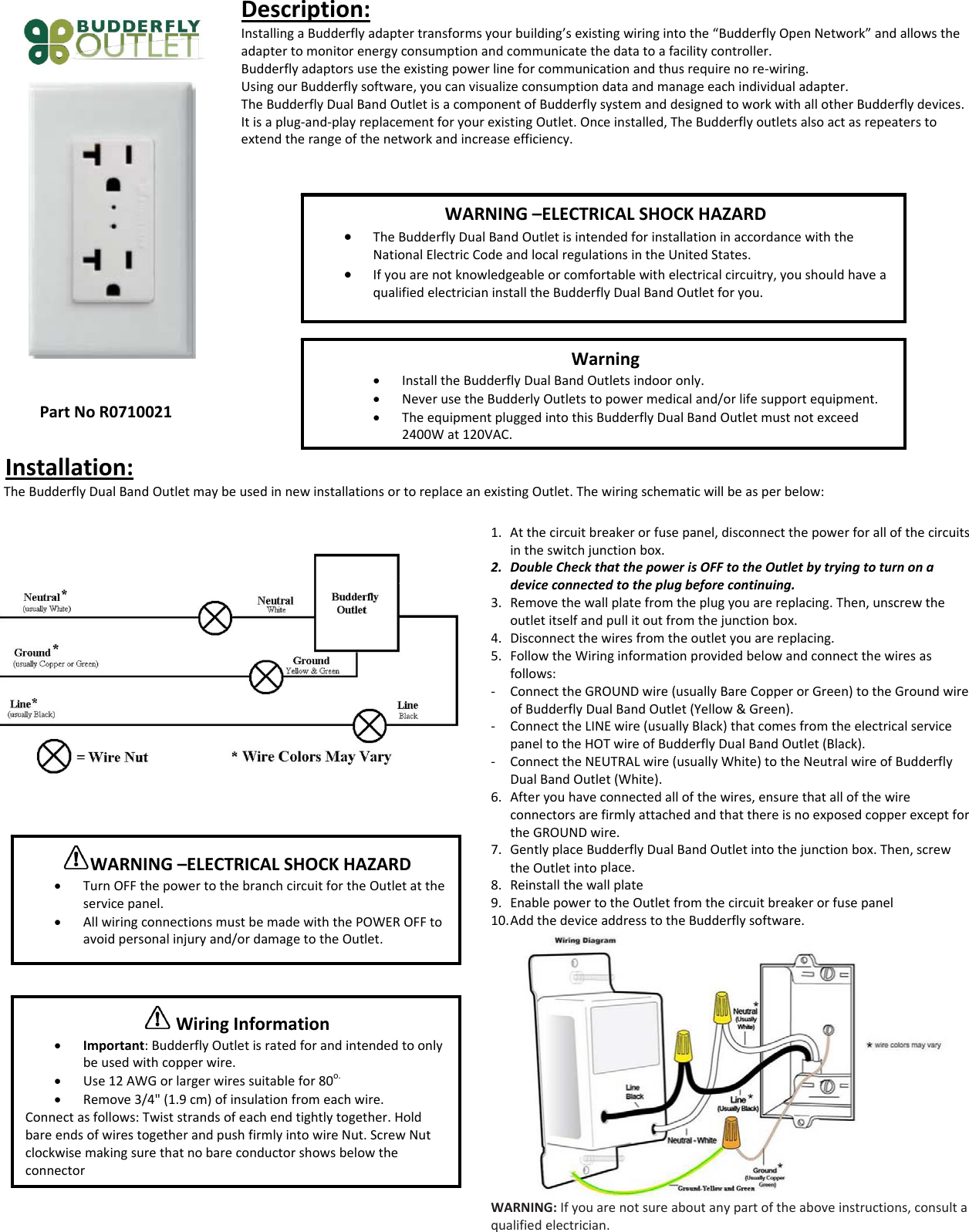 PartNoR0710021Description:InstallingaBudderflyadaptertransformsyourbuilding&rsquo;sexistingwiringintothe&ldquo;BudderflyOpenNetwork&rdquo;andallowstheadaptertomonitorenergyconsumptionandcommunicatethedatatoafacilitycontroller.Budderflyadaptorsusetheexistingpowerlineforcommunicationandthusrequirenore‐wiring.UsingourBudderflysoftware,youcanvisualizeconsumptiondataandmanageeachindividualadapter.TheBudderflyDualBandOutletisacomponentofBudderflysystemanddesignedtoworkwithallotherBudderflydevices.Itisaplug‐and‐playreplacementforyourexistingOutlet.Onceinstalled,TheBudderflyoutletsalsoactasrepeaterstoextendtherangeofthenetworkandincreaseefficiency.Installation:TheBudderflyDualBandOutletmaybeusedinnewinstallationsortoreplaceanexistingOutlet.Thewiringschematicwillbeasperbelow:1. Atthecircuitbreakerorfusepanel,disconnectthepowerforallofthecircuitsintheswitchjunctionbox.2. DoubleCheckthatthepowerisOFFtotheOutletbytryingtoturnonadeviceconnectedtotheplugbeforecontinuing.3. Removethewallplatefromtheplugyouarereplacing.Then,unscrewtheoutletitselfandpullitoutfromthejunctionbox.4. Disconnectthewiresfromtheoutletyouarereplacing.5. FollowtheWiringinformationprovidedbelowandconnectthewiresasfollows:‐ ConnecttheGROUNDwire(usuallyBareCopperorGreen)totheGroundwireofBudderflyDualBandOutlet(Yellow&amp;Green).‐ ConnecttheLINEwire(usuallyBlack)thatcomesfromtheelectricalservicepaneltotheHOTwireofBudderflyDualBandOutlet(Black).‐ ConnecttheNEUTRALwire(usuallyWhite)totheNeutralwireofBudderflyDualBandOutlet(White).6. Afteryouhaveconnectedallofthewires,ensurethatallofthewireconnectorsarefirmlyattachedandthatthereisnoexposedcopperexceptfortheGROUNDwire.7. GentlyplaceBudderflyDualBandOutletintothejunctionbox.Then,screwtheOutletintoplace.8. Reinstallthewallplate9. EnablepowertotheOutletfromthecircuitbreakerorfusepanel10. AddthedeviceaddresstotheBudderflysoftware.WARNING:Ifyouarenotsureaboutanypartoftheaboveinstructions,consultaqualifiedelectrician.WARNING&ndash;ELECTRICALSHOCKHAZARD&bull; TheBudderflyDualBandOutletisintendedforinstallationinaccordancewiththeNationalElectricCodeandlocalregulationsintheUnitedStates.&bull; Ifyouarenotknowledgeableorcomfortablewithelectricalcircuitry,youshouldhaveaqualifiedelectricianinstalltheBudderflyDualBandOutletforyou.Warning&bull; InstalltheBudderflyDualBandOutletsindooronly.&bull; NeverusetheBudderlyOutletstopowermedicaland/orlifesupportequipment.&bull; TheequipmentpluggedintothisBudderflyDualBandOutletmustnotexceed2400Wat120VAC.WARNING&ndash;ELECTRICALSHOCKHAZARD&bull; TurnOFFthepowertothebranchcircuitfortheOutletattheservicepanel.&bull; AllwiringconnectionsmustbemadewiththePOWEROFFtoavoidpersonalinjuryand/ordamagetotheOutlet.WiringInformation&bull; Important:BudderflyOutletisratedforandintendedtoonlybeusedwithcopperwire.&bull; Use12AWGorlargerwiressuitablefor80o.&bull; Remove3/4"(1.9cm)ofinsulationfromeachwire.Connectasfollows:Twiststrandsofeachendtightlytogether.HoldbareendsofwirestogetherandpushfirmlyintowireNut.ScrewNutclockwisemakingsurethatnobareconductorshowsbelowtheconnector