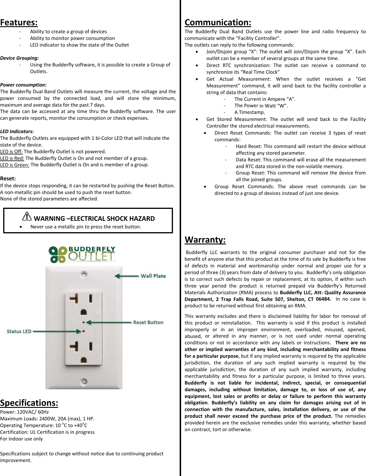 Features:‐ Abilitytocreateagroupofdevices‐ Abilitytomonitorpowerconsumption‐ LEDindicatortoshowthestateoftheOutletDeviceGrouping:‐ UsingtheBudderflysoftware,itispossibletocreateaGroupofOutlets.Powerconsumption:TheBudderflyDualBandOutletswillmeasurethecurrent,thevoltageandthepowerconsumedbytheconnectedload,andwillstoretheminimum,maximumandaveragedataforthepast7days.ThedatacanbeaccessedatanytimethrutheBudderflysoftware.Theusercangeneratereports,monitortheconsumptionorcheckexpenses.LEDIndicators:TheBudderflyOutletsareequippedwith1bi‐ColorLEDthatwillindicatethestateofthedevice.LEDisOff:TheBudderflyOutletisnotpowered.LEDisRed:TheBudderflyOutletisOnandnotmemberofagroup.LEDisGreen:TheBudderflyOutletisOnandismemberofagroup.Reset:Ifthedevicestopsresponding,itcanberestartedbypushingtheResetButton.Anon‐metallicpinshouldbeusedtopushtheresetbutton.Noneofthestoredparametersareaffected.Specifications:Power:120VAC/60HzMaximumLoads:2400W,20A(max),1HP.OperatingTemperature:10oCto+40oCCertification:ULCertificationisinprogressForindooruseonlySpecificationssubjecttochangewithoutnoticeduetocontinuingproductimprovement.Communication:TheBudderflyDualBandOutletsusethepowerlineandradiofrequencytocommunicatewiththe&ldquo;FacilityController&rdquo;.Theoutletscanreplytothefollowingcommands:&bull; Join/Disjoingroup&ldquo;X&rdquo;:TheoutletwillJoin/Disjointhegroup&rdquo;X&rdquo;.Eachoutletcanbeamemberofseveralgroupsatthesametime.&bull; DirectRTCsynchronization:Theoutletcanreceiveacommandtosynchronizeits&ldquo;RealTimeClock&rdquo;&bull; GetActualMeasurement:Whentheoutletreceivesa&ldquo;GetMeasurement&rdquo;command,itwillsendbacktothefacilitycontrollerastringofdatathatcontains:‐ TheCurrentinAmpere&ldquo;A&rdquo;.‐ ThePowerinWatt&ldquo;W&rdquo;.‐ ATimestamp.&bull; GetStoredMeasurement:TheoutletwillsendbacktotheFacilityControllerthestoredelectricalmeasurements.&bull; DirectResetCommands:Theoutletcanreceive3typesofresetcommands:‐ HardReset:Thiscommandwillrestartthedevicewithoutaffectinganystoredparameter.‐ DataReset:ThiscommandwilleraseallthemeasurementandRTCdatastoredinthenon‐volatilememory.‐ GroupReset:Thiscommandwillremovethedevicefromallthejoinedgroups.&bull; GroupResetCommands:Theaboveresetcommandscanbedirectedtoagroupofdevicesinsteadofjustonedevice.Warranty:BudderflyLLCwarrantstotheoriginalconsumerpurchaserandnotforthebenefitofanyoneelsethatthisproductatthetimeofitssalebyBudderflyisfreeofdefectsinmaterialandworkmanshipundernormalandproperuseforaperiodofthree(3)yearsfromdateofdeliverytoyou.Budderfly&rsquo;sonlyobligationistocorrectsuchdefectsbyrepairorreplacement,atitsoption,ifwithinsuchthreeyearperiodtheproductisreturnedprepaidviaBudderfly&rsquo;sReturnedMaterialsAuthorization(RMA)processtoBudderflyLLC,Att:QualityAssuranceDepartment,2TrapFallsRoad,Suite507,Shelton,CT06484.InnocaseisproducttobereturnedwithoutfirstobtaininganRMA.Thiswarrantyexcludesandthereisdisclaimedliabilityforlaborforremovalofthisproductorreinstallation.Thiswarrantyisvoidifthisproductisinstalledimproperlyorinanimproperenvironment,overloaded,misused,opened,abused,oralteredinanymanner,orisnotusedundernormaloperatingconditionsornotinaccordancewithanylabelsorinstructions.Therearenootherorimpliedwarrantiesofanykind,includingmerchantabilityandfitnessforaparticularpurpose,butifanyimpliedwarrantyisrequiredbytheapplicablejurisdiction,thedurationofanysuchimpliedwarrantyisrequiredbytheapplicablejurisdiction,thedurationofanysuchimpliedwarranty,includingmerchantabilityandfitnessforaparticularpurpose,islimitedtothreeyears.Budderflyisnotliableforincidental,indirect,special,orconsequentialdamages,includingwithoutlimitation,damageto,orlossofuseof,anyequipment,lostsalesorprofitsordelayorfailuretoperformthiswarrantyobligation.Budderfly&rsquo;sliabilityonanyclaimfordamagesarisingoutofinconnectionwiththemanufacture,sales,installationdelivery,oruseoftheproductshallneverexceedthepurchasepriceoftheproduct.Theremediesprovidedhereinaretheexclusiveremediesunderthiswarranty,whetherbasedoncontract,tortorotherwise.WARNING&ndash;ELECTRICALSHOCKHAZARD&bull; Neveruseametallicpintopresstheresetbutton.