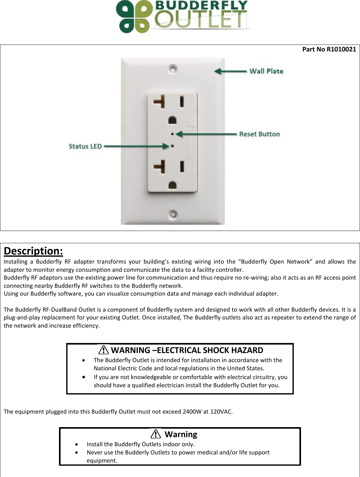  Part No R1010021   Description: Installing  a  Budderfly  RF adapter  transforms  your  building&rsquo;s  existing  wiring  into  the  &ldquo;Budderfly  Open  Network&rdquo;  and  allows  the adapter to monitor energy consumption and communicate the data to a facility controller.  Budderfly RF adaptors use the existing power line for communication and thus require no re-wiring; also it acts as an RF access point connecting nearby Budderfly RF switches to the Budderfly network. Using our Budderfly software, you can visualize consumption data and manage each individual adapter.  The Budderfly RF-DualBand Outlet is a component of Budderfly system and designed to work with all other Budderfly devices. It is a plug-and-play replacement for your existing Outlet. Once installed, The Budderfly outlets also act as repeater to extend the range of the network and increase efficiency.          The equipment plugged into this Budderfly Outlet must not exceed 2400W at 120VAC.               WARNING &ndash;ELECTRICAL SHOCK HAZARD  The Budderfly Outlet is intended for installation in accordance with the National Electric Code and local regulations in the United States.  If you are not knowledgeable or comfortable with electrical circuitry, you should have a qualified electrician install the Budderfly Outlet for you.  Warning  Install the Budderfly Outlets indoor only.  Never use the Budderly Outlets to power medical and/or life support equipment. 