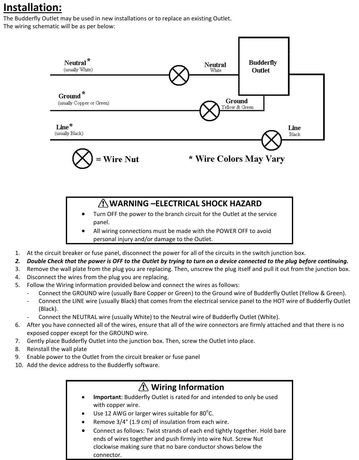 Installation: The Budderfly Outlet may be used in new installations or to replace an existing Outlet.  The wiring schematic will be as per below:           1. At the circuit breaker or fuse panel, disconnect the power for all of the circuits in the switch junction box.  2. Double Check that the power is OFF to the Outlet by trying to turn on a device connected to the plug before continuing. 3. Remove the wall plate from the plug you are replacing. Then, unscrew the plug itself and pull it out from the junction box. 4. Disconnect the wires from the plug you are replacing. 5. Follow the Wiring information provided below and connect the wires as follows: - Connect the GROUND wire (usually Bare Copper or Green) to the Ground wire of Budderfly Outlet (Yellow &amp; Green). - Connect the LINE wire (usually Black) that comes from the electrical service panel to the HOT wire of Budderfly Outlet (Black). - Connect the NEUTRAL wire (usually White) to the Neutral wire of Budderfly Outlet (White). 6. After you have connected all of the wires, ensure that all of the wire connectors are firmly attached and that there is no exposed copper except for the GROUND wire. 7. Gently place Budderfly Outlet into the junction box. Then, screw the Outlet into place. 8. Reinstall the wall plate 9. Enable power to the Outlet from the circuit breaker or fuse panel 10. Add the device address to the Budderfly software.         WARNING &ndash;ELECTRICAL SHOCK HAZARD  Turn OFF the power to the branch circuit for the Outlet at the service panel.   All wiring connections must be made with the POWER OFF to avoid personal injury and/or damage to the Outlet.         Wiring Information  Important: Budderfly Outlet is rated for and intended to only be used with copper wire.  Use 12 AWG or larger wires suitable for 80oC.  Remove 3/4" (1.9 cm) of insulation from each wire.  Connect as follows: Twist strands of each end tightly together. Hold bare ends of wires together and push firmly into wire Nut. Screw Nut clockwise making sure that no bare conductor shows below the connector. 