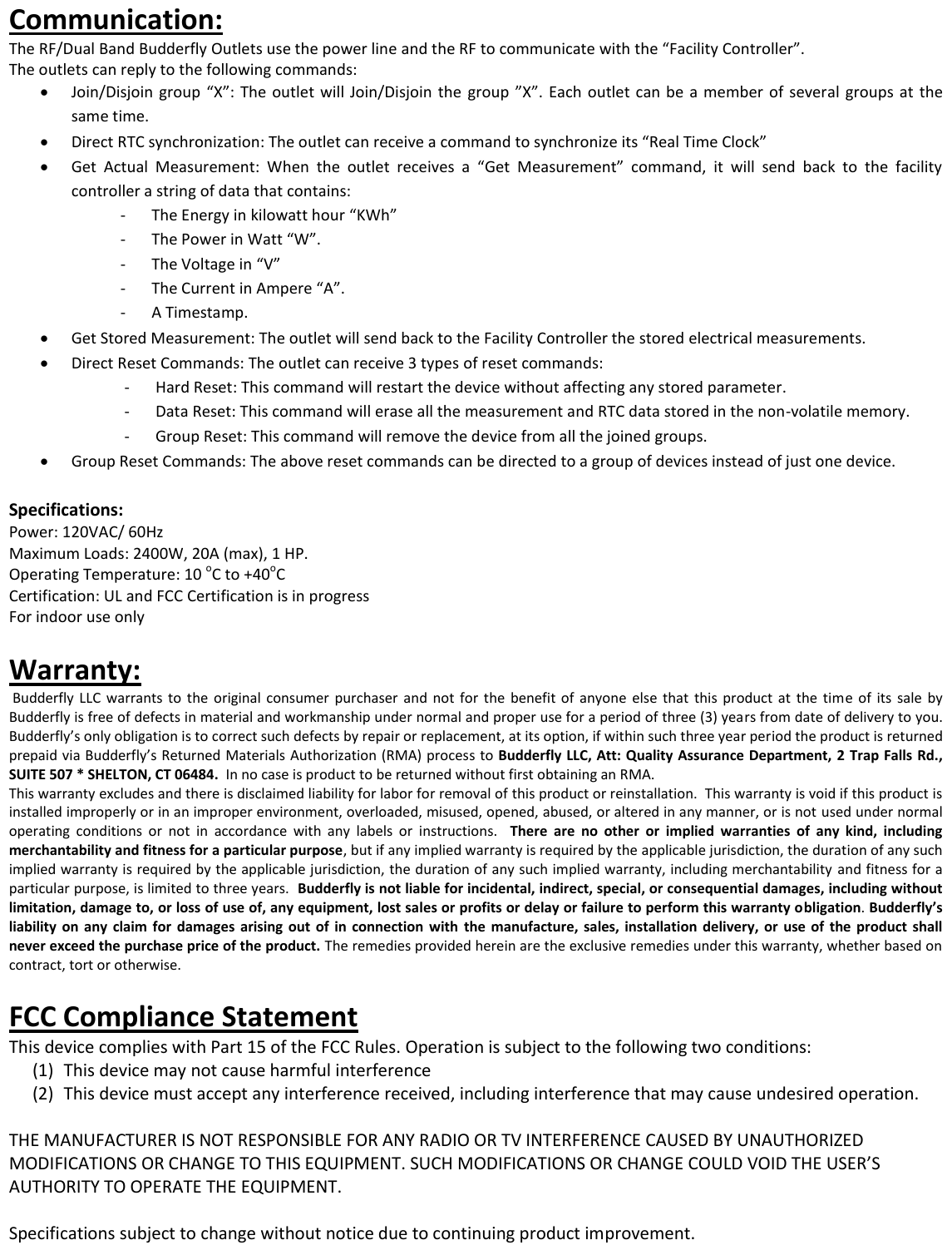 Communication: The RF/Dual Band Budderfly Outlets use the power line and the RF to communicate with the &ldquo;Facility Controller&rdquo;. The outlets can reply to the following commands:  Join/Disjoin  group  &ldquo;X&rdquo;:  The outlet will Join/Disjoin  the  group  &rdquo;X&rdquo;.  Each  outlet  can be a member  of  several  groups at the same time.  Direct RTC synchronization: The outlet can receive a command to synchronize its &ldquo;Real Time Clock&rdquo;  Get  Actual  Measurement:  When  the  outlet  receives  a  &ldquo;Get  Measurement&rdquo;  command,  it  will  send  back  to  the  facility controller a string of data that contains:  - The Energy in kilowatt hour &ldquo;KWh&rdquo; - The Power in Watt &ldquo;W&rdquo;. - The Voltage in &ldquo;V&rdquo; - The Current in Ampere &ldquo;A&rdquo;. - A Timestamp.  Get Stored Measurement: The outlet will send back to the Facility Controller the stored electrical measurements.   Direct Reset Commands: The outlet can receive 3 types of reset commands: - Hard Reset: This command will restart the device without affecting any stored parameter. - Data Reset: This command will erase all the measurement and RTC data stored in the non-volatile memory. - Group Reset: This command will remove the device from all the joined groups.   Group Reset Commands: The above reset commands can be directed to a group of devices instead of just one device.  Specifications: Power: 120VAC/ 60Hz Maximum Loads: 2400W, 20A (max), 1 HP. Operating Temperature: 10 oC to +40oC Certification: UL and FCC Certification is in progress For indoor use only  Warranty:  Budderfly  LLC  warrants to  the  original  consumer  purchaser  and  not for the  benefit of anyone  else  that  this  product at  the  time  of  its  sale  by Budderfly is free of defects in material and workmanship under normal and proper use for a period of three (3) years from date of delivery to you.  Budderfly&rsquo;s only obligation is to correct such defects by repair or replacement, at its option, if within such three year period the product is returned prepaid via Budderfly&rsquo;s Returned Materials Authorization (RMA) process to Budderfly LLC, Att: Quality Assurance Department,  2 Trap Falls Rd., SUITE 507 * SHELTON, CT 06484.  In no case is product to be returned without first obtaining an RMA. This warranty excludes and there is disclaimed liability for labor for removal of this product or reinstallation.  This warranty is void if this product is installed improperly or in an improper environment, overloaded, misused, opened, abused, or altered in any manner, or is not  used under normal operating  conditions  or  not  in  accordance  with  any  labels  or  instructions.    There  are  no  other  or  implied  warranties  of  any  kind,  including merchantability and fitness for a particular purpose, but if any implied warranty is required by the applicable jurisdiction, the duration of any such implied warranty is required by the applicable jurisdiction, the duration of any such implied warranty, including merchantability and fitness for a particular purpose, is limited to three years.  Budderfly is not liable for incidental, indirect, special, or consequential damages, including without limitation, damage to, or loss of use of, any equipment, lost sales or profits or delay or failure to perform this warranty obligation. Budderfly&rsquo;s liability on  any claim for damages  arising out  of  in connection  with  the  manufacture,  sales, installation  delivery, or use  of  the product  shall never exceed the purchase price of the product. The remedies provided herein are the exclusive remedies under this warranty, whether based on contract, tort or otherwise.  FCC Compliance Statement This device complies with Part 15 of the FCC Rules. Operation is subject to the following two conditions: (1) This device may not cause harmful interference  (2) This device must accept any interference received, including interference that may cause undesired operation.  THE MANUFACTURER IS NOT RESPONSIBLE FOR ANY RADIO OR TV INTERFERENCE CAUSED BY UNAUTHORIZED MODIFICATIONS OR CHANGE TO THIS EQUIPMENT. SUCH MODIFICATIONS OR CHANGE COULD VOID THE USER&rsquo;S AUTHORITY TO OPERATE THE EQUIPMENT.  Specifications subject to change without notice due to continuing product improvement.  