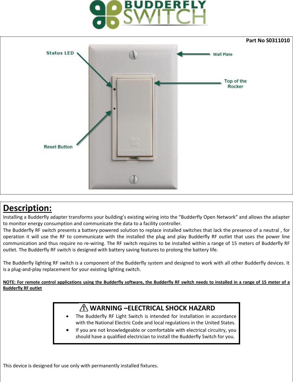  Part No S0311010   Description: Installing a Budderfly adapter transforms your building&rsquo;s existing wiring into the &ldquo;Budderfly Open Network&rdquo; and allows the adapter to monitor energy consumption and communicate the data to a facility controller.  The Budderfly RF switch presents a battery powered solution to replace installed switches that lack the presence of a neutral , for operation  it  will  use  the  RF  to  communicate  with  the  installed  the  plug  and  play  Budderfly  RF  outlet  that  uses  the  power  line communication and thus require no re-wiring. The RF switch requires to be installed within a range of 15 meters of Budderfly RF outlet. The Budderfly RF switch is designed with battery saving features to prolong the battery life.  The Budderfly lighting RF switch is a component of the Budderfly system and designed to work with all other Budderfly devices. It is a plug-and-play replacement for your existing lighting switch.   NOTE: For remote control applications using the  Budderfly software, the Budderfly RF  switch needs  to installed in a range of  15 meter of a Budderfly RF outlet           This device is designed for use only with permanently installed fixtures.           WARNING &ndash;ELECTRICAL SHOCK HAZARD  The  Budderfly  RF  Light  Switch  is intended  for installation  in  accordance with the National Electric Code and local regulations in the United States.  If you are not knowledgeable or comfortable with electrical circuitry, you should have a qualified electrician to install the Budderfly Switch for you. 