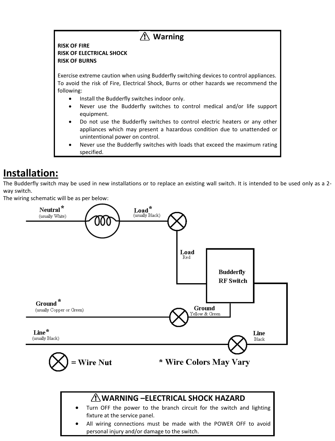                    Installation: The Budderfly switch may be used in new installations or to replace an existing wall switch. It is  intended to be used only as a 2-way switch. The wiring schematic will be as per below:            Warning RISK OF FIRE RISK OF ELECTRICAL SHOCK RISK OF BURNS  Exercise extreme caution when using Budderfly switching devices to control appliances. To avoid  the  risk  of  Fire,  Electrical Shock,  Burns  or  other hazards  we  recommend  the following:  Install the Budderfly switches indoor only.  Never  use  the  Budderfly  switches  to  control  medical  and/or  life  support equipment.  Do  not  use  the  Budderfly  switches  to  control  electric  heaters  or  any  other appliances  which  may  present  a  hazardous  condition  due  to  unattended  or unintentional power on control.  Never use the Budderfly switches with loads that exceed the maximum rating specified.       WARNING &ndash;ELECTRICAL SHOCK HAZARD  Turn  OFF  the  power  to  the  branch  circuit  for  the  switch  and  lighting fixture at the service panel.   All  wiring  connections  must  be  made  with  the  POWER  OFF  to  avoid personal injury and/or damage to the switch. 