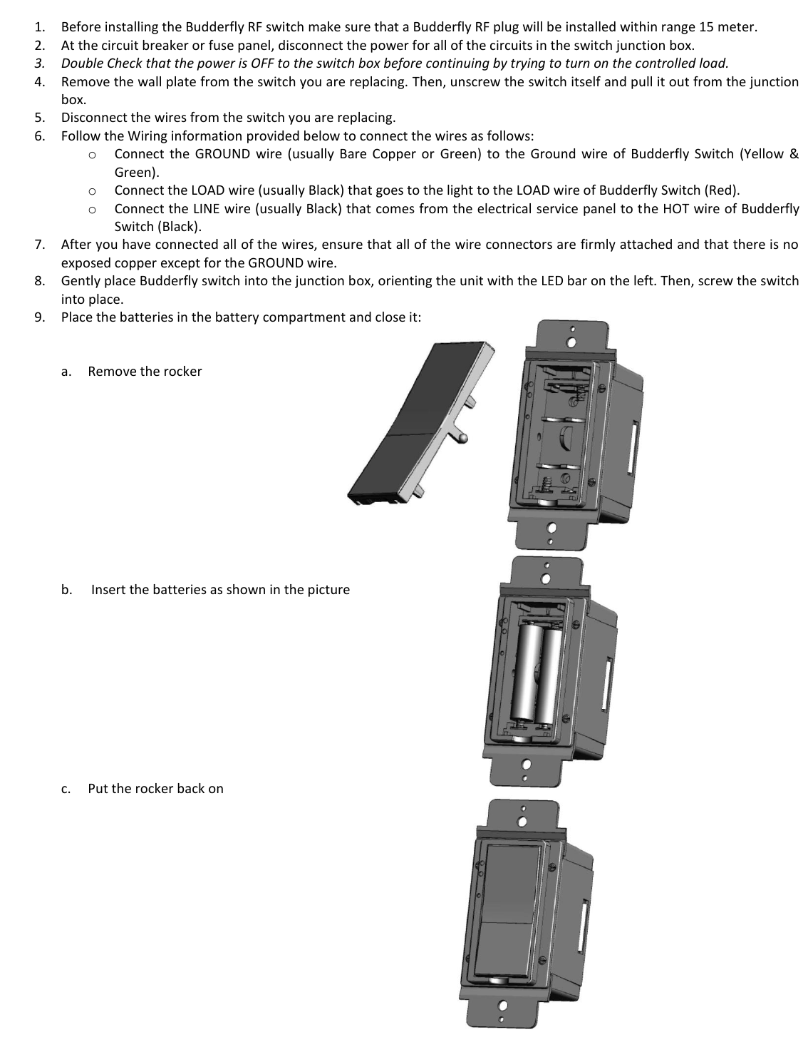  1. Before installing the Budderfly RF switch make sure that a Budderfly RF plug will be installed within range 15 meter. 2. At the circuit breaker or fuse panel, disconnect the power for all of the circuits in the switch junction box. 3. Double Check that the power is OFF to the switch box before continuing by trying to turn on the controlled load. 4. Remove the wall plate from the switch you are replacing. Then, unscrew the switch itself and pull it out from the junction box. 5. Disconnect the wires from the switch you are replacing. 6. Follow the Wiring information provided below to connect the wires as follows: o Connect  the  GROUND  wire  (usually  Bare  Copper  or  Green)  to  the  Ground  wire  of  Budderfly  Switch  (Yellow  &amp; Green). o Connect the LOAD wire (usually Black) that goes to the light to the LOAD wire of Budderfly Switch (Red). o Connect the LINE wire (usually Black) that comes from the electrical service panel to the HOT wire of Budderfly Switch (Black). 7. After you have connected all of the wires, ensure that all of the wire connectors are firmly attached and that there is no exposed copper except for the GROUND wire. 8. Gently place Budderfly switch into the junction box, orienting the unit with the LED bar on the left. Then, screw the switch into place. 9. Place the batteries in the battery compartment and close it:     a. Remove the rocker            b.  Insert the batteries as shown in the picture            c. Put the rocker back on                