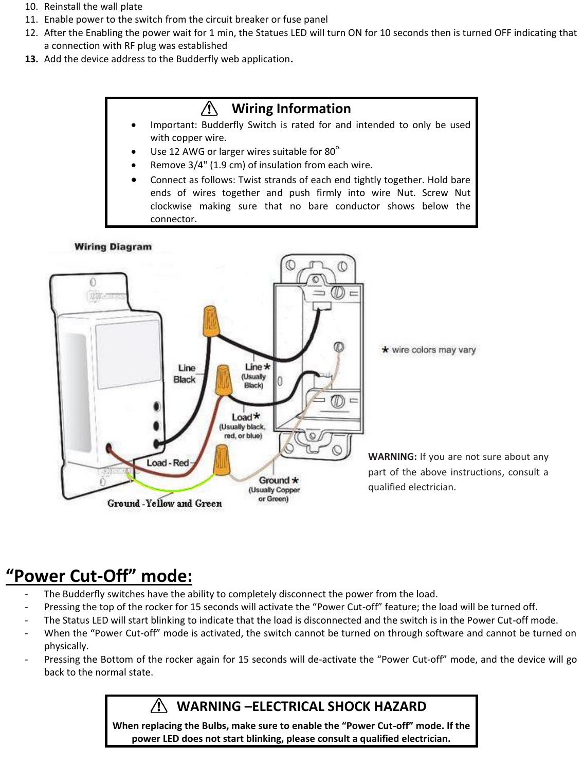 10. Reinstall the wall plate 11. Enable power to the switch from the circuit breaker or fuse panel 12. After the Enabling the power wait for 1 min, the Statues LED will turn ON for 10 seconds then is turned OFF indicating that a connection with RF plug was established 13. Add the device address to the Budderfly web application.                   &ldquo;Power Cut-Off&rdquo; mode: - The Budderfly switches have the ability to completely disconnect the power from the load. - Pressing the top of the rocker for 15 seconds will activate the &ldquo;Power Cut-off&rdquo; feature; the load will be turned off. - The Status LED will start blinking to indicate that the load is disconnected and the switch is in the Power Cut-off mode. - When the &ldquo;Power Cut-off&rdquo; mode is activated, the switch cannot be turned on through software and cannot be turned on physically. - Pressing the Bottom of the rocker again for 15 seconds will de-activate the &ldquo;Power Cut-off&rdquo; mode, and the device will go back to the normal state.       Wiring Information  Important:  Budderfly  Switch  is  rated  for  and  intended  to  only  be  used with copper wire.  Use 12 AWG or larger wires suitable for 80o.  Remove 3/4" (1.9 cm) of insulation from each wire.  Connect as follows: Twist strands of each end tightly together. Hold bare ends  of  wires  together  and  push  firmly  into  wire  Nut.  Screw  Nut clockwise  making  sure  that  no  bare  conductor  shows  below  the connector.       WARNING &ndash;ELECTRICAL SHOCK HAZARD    When replacing the Bulbs, make sure to enable the &ldquo;Power Cut-off&rdquo; mode. If the power LED does not start blinking, please consult a qualified electrician. WARNING: If you are not sure about any part  of  the  above instructions,  consult  a qualified electrician. 