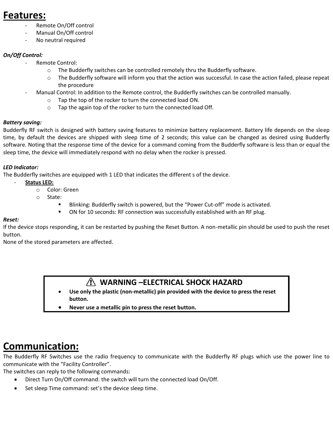  Features:  - Remote On/Off control  - Manual On/Off control - No neutral required  On/Off Control: - Remote Control: o The Budderfly switches can be controlled remotely thru the Budderfly software. o The Budderfly software will inform you that the action was successful. In case the action failed, please repeat the procedure - Manual Control: In addition to the Remote control, the Budderfly switches can be controlled manually. o Tap the top of the rocker to turn the connected load ON. o Tap the again top of the rocker to turn the connected load Off.  Battery saving: Budderfly RF switch is designed with battery saving features to minimize battery replacement. Battery life depends on the sleep time,  by  default  the  devices  are  shipped  with  sleep  time  of  2  seconds;  this  value  can  be  changed  as  desired  using  Budderfly software. Noting that the response time of the device for a command coming from the Budderfly software is less than or equal the sleep time, the device will immediately respond with no delay when the rocker is pressed.  LED Indicator: The Budderfly switches are equipped with 1 LED that indicates the different s of the device. - Status LED: o Color: Green o State:   Blinking: Budderfly switch is powered, but the &ldquo;Power Cut-off&rdquo; mode is activated.  ON for 10 seconds: RF connection was successfully established with an RF plug. Reset: If the device stops responding, it can be restarted by pushing the Reset Button. A non-metallic pin should be used to push the reset button. None of the stored parameters are affected.          WARNING &ndash;ELECTRICAL SHOCK HAZARD  Use only the plastic (non-metallic) pin provided with the device to press the reset button.  Never use a metallic pin to press the reset button.   Communication: The  Budderfly  RF  Switches  use  the  radio  frequency  to  communicate  with  the  Budderfly  RF  plugs  which  use  the  power  line  to communicate with the &ldquo;Facility Controller&rdquo;. The switches can reply to the following commands:  Direct Turn On/Off command: the switch will turn the connected load On/Off.  Set sleep Time command: set&rsquo;s the device sleep time.       