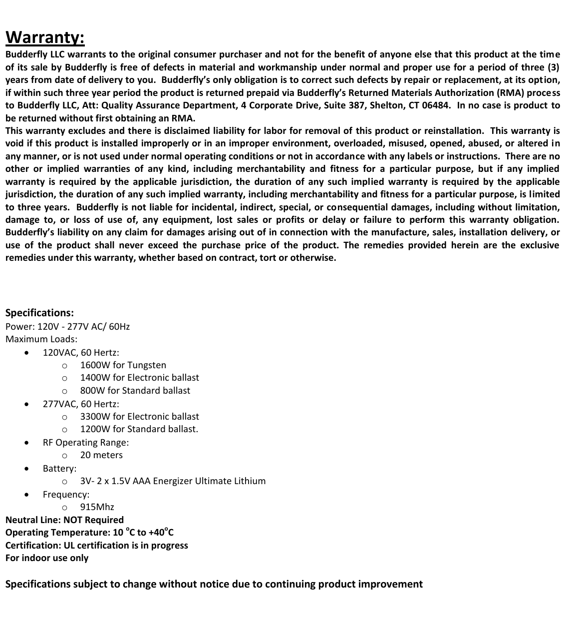   Warranty: Budderfly LLC warrants to the original consumer purchaser and not for the benefit of anyone else that this product at the time of its sale by Budderfly is free of defects in material and workmanship under normal and proper use for a period of three (3) years from date of delivery to you.  Budderfly&rsquo;s only obligation is to correct such defects by repair or replacement, at its option, if within such three year period the product is returned prepaid via Budderfly&rsquo;s Returned Materials Authorization (RMA) process to Budderfly LLC, Att: Quality Assurance Department, 4 Corporate Drive, Suite 387, Shelton, CT 06484.  In no case is product  to be returned without first obtaining an RMA. This warranty excludes and there is disclaimed liability for labor for removal of  this product or reinstallation.  This warranty is void if this product is installed improperly or in an improper environment, overloaded, misused, opened, abused, or altered in any manner, or is not used under normal operating conditions or not in accordance with any labels or instructions.  There are no other  or  implied  warranties  of  any  kind,  including  merchantability  and  fitness  for  a  particular  purpose,  but  if  any  implied warranty  is  required  by  the  applicable  jurisdiction,  the  duration  of  any  such  implied  warranty  is  required  by  the  applicable jurisdiction, the duration of any such implied warranty, including merchantability and fitness for a particular purpose, is limited to three years.  Budderfly is not liable for incidental, indirect, special, or consequential damages, including without limitation, damage  to,  or  loss  of  use  of,  any  equipment,  lost  sales  or  profits  or  delay  or  failure  to  perform  this  warranty  obligation. Budderfly&rsquo;s liability on any claim for damages arising out of in connection with  the manufacture, sales, installation delivery, or use  of  the  product  shall  never  exceed  the  purchase  price  of  the  product.  The  remedies  provided  herein  are  the  exclusive remedies under this warranty, whether based on contract, tort or otherwise.    Specifications: Power: 120V - 277V AC/ 60Hz Maximum Loads:  120VAC, 60 Hertz:  o 1600W for Tungsten o 1400W for Electronic ballast o 800W for Standard ballast  277VAC, 60 Hertz:  o 3300W for Electronic ballast o 1200W for Standard ballast.  RF Operating Range: o 20 meters  Battery:  o 3V- 2 x 1.5V AAA Energizer Ultimate Lithium  Frequency:  o 915Mhz Neutral Line: NOT Required Operating Temperature: 10 oC to +40oC Certification: UL certification is in progress For indoor use only  Specifications subject to change without notice due to continuing product improvement        