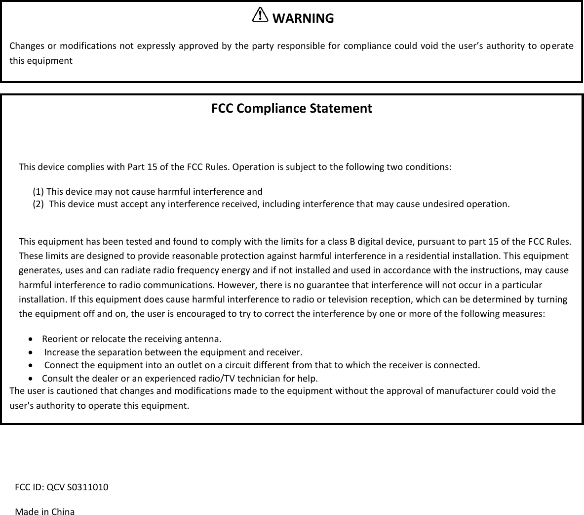                   FCC ID: QCV S0311010 Made in China   WARNING  Changes or modifications not expressly approved by the party responsible for compliance could void the user&rsquo;s authority to operate this equipment FCC Compliance Statement  This device complies with Part 15 of the FCC Rules. Operation is subject to the following two conditions: (1) This device may not cause harmful interference and (2)  This device must accept any interference received, including interference that may cause undesired operation.  This equipment has been tested and found to comply with the limits for a class B digital device, pursuant to part 15 of the FCC Rules. These limits are designed to provide reasonable protection against harmful interference in a residential installation. This equipment generates, uses and can radiate radio frequency energy and if not installed and used in accordance with the instructions, may cause harmful interference to radio communications. However, there is no guarantee that interference will not occur in a particular installation. If this equipment does cause harmful interference to radio or television reception, which can be determined by turning the equipment off and on, the user is encouraged to try to correct the interference by one or more of the following measures:  Reorient or relocate the receiving antenna.   Increase the separation between the equipment and receiver.   Connect the equipment into an outlet on a circuit different from that to which the receiver is connected.  Consult the dealer or an experienced radio/TV technician for help. The user is cautioned that changes and modifications made to the equipment without the approval of manufacturer could void the user's authority to operate this equipment. 