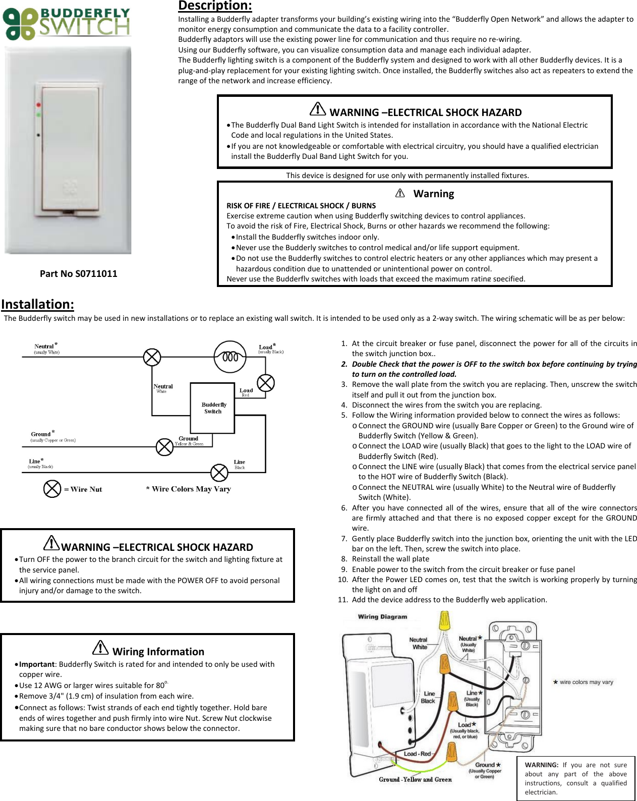 PartNoS0711011Description:InstallingaBudderflyadaptertransformsyourbuilding&rsquo;sexistingwiringintothe&ldquo;BudderflyOpenNetwork&rdquo;andallowstheadaptertomonitorenergyconsumptionandcommunicatethedatatoafacilitycontroller.Budderflyadaptorswillusetheexistingpowerlineforcommunicationandthusrequirenore‐wiring.UsingourBudderflysoftware,youcanvisualizeconsumptiondataandmanageeachindividualadapter.TheBudderflylightingswitchisacomponentoftheBudderflysystemanddesignedtoworkwithallotherBudderflydevices.Itisaplug‐and‐playreplacementforyourexistinglightingswitch.Onceinstalled,theBudderflyswitchesalsoactasrepeaterstoextendtherangeofthenetworkandincreaseefficiency.Thisdeviceisdesignedforuseonlywithpermanentlyinstalledfixtures.Installation:TheBudderflyswitchmaybeusedinnewinstallationsortoreplaceanexistingwallswitch.Itisintendedtobeusedonlyasa2‐wayswitch.Thewiringschematicwillbeasperbelow:1. Atthecircuitbreakerorfusepanel,disconnectthepowerforallofthecircuitsintheswitchjunctionbox..2. DoubleCheckthatthepowerisOFFtotheswitchboxbeforecontinuingbytryingtoturnonthecontrolledload.3. Removethewallplatefromtheswitchyouarereplacing.Then,unscrewtheswitchitselfandpullitoutfromthejunctionbox.4. Disconnectthewiresfromtheswitchyouarereplacing.5. FollowtheWiringinformationprovidedbelowtoconnectthewiresasfollows:o ConnecttheGROUNDwire(usuallyBareCopperorGreen)totheGroundwireofBudderflySwitch(Yellow&amp;Green).o ConnecttheLOADwire(usuallyBlack)thatgoestothelighttotheLOADwireofBudderflySwitch(Red).o ConnecttheLINEwire(usuallyBlack)thatcomesfromtheelectricalservicepaneltotheHOTwireofBudderflySwitch(Black).o ConnecttheNEUTRALwire(usuallyWhite)totheNeutralwireofBudderflySwitch(White).6. Afteryouhaveconnectedallofthewires,ensurethatallofthewireconnectorsarefirmlyattachedandthatthereisnoexposedcopperexceptfortheGROUNDwire.7. GentlyplaceBudderflyswitchintothejunctionbox,orientingtheunitwiththeLEDbarontheleft.Then,screwtheswitchintoplace.8. Reinstallthewallplate9. Enablepowertotheswitchfromthecircuitbreakerorfusepanel10. AfterthePowerLEDcomeson,testthattheswitchisworkingproperlybyturningthelightonandoff11. AddthedeviceaddresstotheBudderflywebapplication.WARNING&ndash;ELECTRICALSHOCKHAZARD&bull; TheBudderflyDualBandLightSwitchisintendedforinstallationinaccordancewiththeNationalElectricCodeandlocalregulationsintheUnitedStates.&bull; Ifyouarenotknowledgeableorcomfortablewithelectricalcircuitry,youshouldhaveaqualifiedelectricianinstalltheBudderflyDualBandLightSwitchforyou. WarningRISKOFFIRE/ELECTRICALSHOCK/BURNSExerciseextremecautionwhenusingBudderflyswitchingdevicestocontrolappliances.ToavoidtheriskofFire,ElectricalShock,Burnsorotherhazardswerecommendthefollowing:&bull; InstalltheBudderflyswitchesindooronly.&bull; NeverusetheBudderlyswitchestocontrolmedicaland/orlifesupportequipment.&bull; DonotusetheBudderflyswitchestocontrolelectricheatersoranyotherapplianceswhichmaypresentahazardousconditionduetounattendedorunintentionalpoweroncontrol.Never use the Budderfly switches with loads that exceed the maximum rating specified.WARNING&ndash;ELECTRICALSHOCKHAZARD&bull; TurnOFFthepowertothebranchcircuitfortheswitchandlightingfixtureattheservicepanel.&bull; AllwiringconnectionsmustbemadewiththePOWEROFFtoavoidpersonalinjuryand/ordamagetotheswitch.WiringInformation&bull; Important:BudderflySwitchisratedforandintendedtoonlybeusedwithcopperwire.&bull; Use12AWGorlargerwiressuitablefor80o.&bull; Remove3/4"(1.9cm)ofinsulationfromeachwire.&bull; Connectasfollows:Twiststrandsofeachendtightlytogether.HoldbareendsofwirestogetherandpushfirmlyintowireNut.ScrewNutclockwisemakingsurethatnobareconductorshowsbelowtheconnector.WARNING:Ifyouarenotsureaboutanypartoftheaboveinstructions,consultaqualifiedelectrician.
