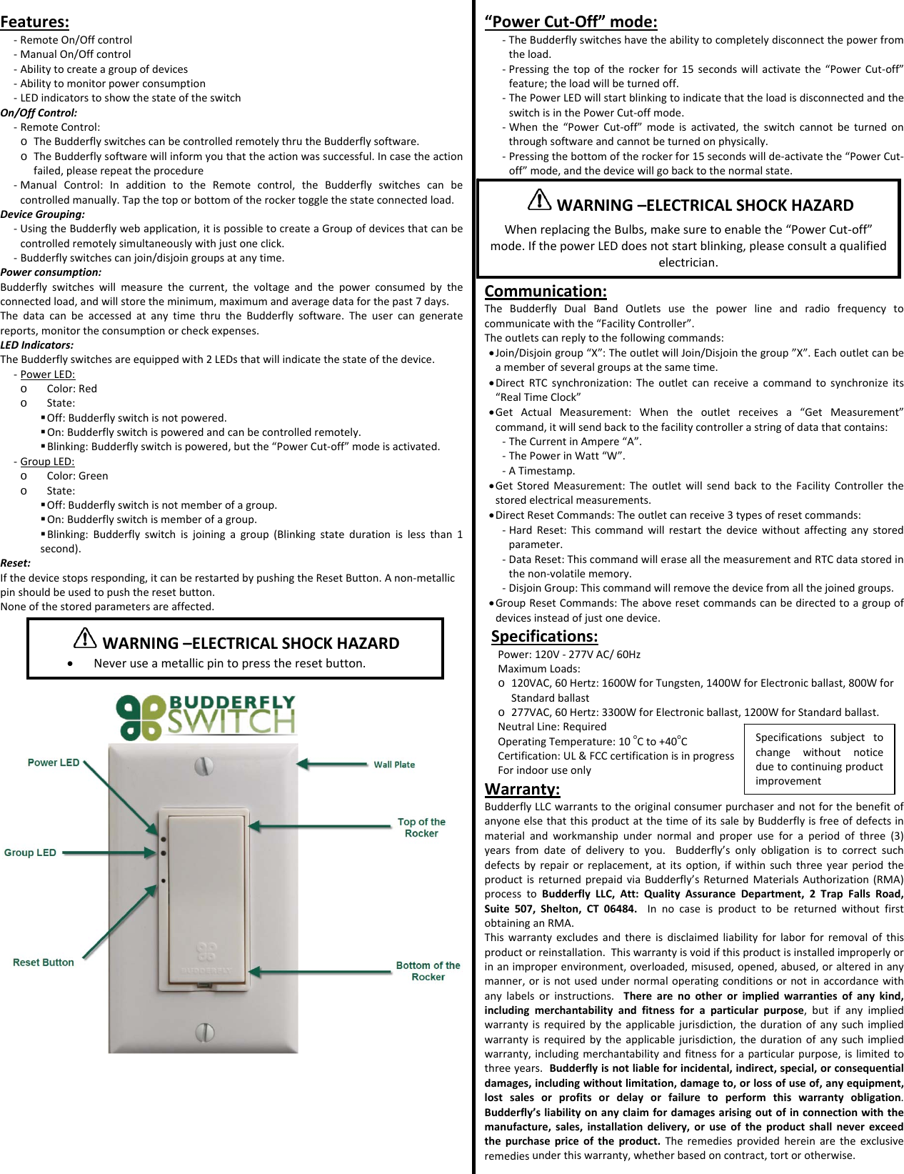 Features:‐ RemoteOn/Offcontrol‐ ManualOn/Offcontrol‐ Abilitytocreateagroupofdevices‐ Abilitytomonitorpowerconsumption‐ LEDindicatorstoshowthestateoftheswitchOn/OffControl:‐ RemoteControl:o TheBudderflyswitchescanbecontrolledremotelythrutheBudderflysoftware.o TheBudderflysoftwarewillinformyouthattheactionwassuccessful.Incasetheactionfailed,pleaserepeattheprocedure‐ ManualControl:InadditiontotheRemotecontrol,theBudderflyswitchescanbecontrolledmanually.Tapthetoporbottomoftherockertogglethestateconnectedload.DeviceGrouping:‐ UsingtheBudderflywebapplication,itispossibletocreateaGroupofdevicesthatcanbecontrolledremotelysimultaneouslywithjustoneclick.‐ Budderflyswitchescanjoin/disjoingroupsatanytime.Powerconsumption:Budderflyswitcheswillmeasurethecurrent,thevoltageandthepowerconsumedbytheconnectedload,andwillstoretheminimum,maximumandaveragedataforthepast7days.ThedatacanbeaccessedatanytimethrutheBudderflysoftware.Theusercangeneratereports,monitortheconsumptionorcheckexpenses.LEDIndicators:TheBudderflyswitchesareequippedwith2LEDsthatwillindicatethestateofthedevice.‐ PowerLED:o Color:Redo State: Off:Budderflyswitchisnotpowered. On:Budderflyswitchispoweredandcanbecontrolledremotely. Blinking:Budderflyswitchispowered,butthe&ldquo;PowerCut‐off&rdquo;modeisactivated.‐ GroupLED:o Color:Greeno State: Off:Budderflyswitchisnotmemberofagroup. On:Budderflyswitchismemberofagroup. Blinking:Budderflyswitchisjoiningagroup(Blinkingstatedurationislessthan1second).Reset:Ifthedevicestopsresponding,itcanberestartedbypushingtheResetButton.Anon‐metallicpinshouldbeusedtopushtheresetbutton.Noneofthestoredparametersareaffected.&ldquo;PowerCut‐Off&rdquo;mode:‐ TheBudderflyswitcheshavetheabilitytocompletelydisconnectthepowerfromtheload.‐ Pressingthetopoftherockerfor15secondswillactivatethe&ldquo;PowerCut‐off&rdquo;feature;theloadwillbeturnedoff.‐ ThePowerLEDwillstartblinkingtoindicatethattheloadisdisconnectedandtheswitchisinthePowerCut‐offmode.‐ Whenthe&ldquo;PowerCut‐off&rdquo;modeisactivated,theswitchcannotbeturnedonthroughsoftwareandcannotbeturnedonphysically.‐ Pressingthebottomoftherockerfor15secondswillde‐activatethe&ldquo;PowerCut‐off&rdquo;mode,andthedevicewillgobacktothenormalstate.Communication:TheBudderflyDualBandOutletsusethepowerlineandradiofrequencytocommunicatewiththe&ldquo;FacilityController&rdquo;.Theoutletscanreplytothefollowingcommands:&bull; Join/Disjoingroup&ldquo;X&rdquo;:TheoutletwillJoin/Disjointhegroup&rdquo;X&rdquo;.Eachoutletcanbeamemberofseveralgroupsatthesametime.&bull; DirectRTCsynchronization:Theoutletcanreceiveacommandtosynchronizeits&ldquo;RealTimeClock&rdquo;&bull; GetActualMeasurement:Whentheoutletreceivesa&ldquo;GetMeasurement&rdquo;command,itwillsendbacktothefacilitycontrollerastringofdatathatcontains:‐ TheCurrentinAmpere&ldquo;A&rdquo;.‐ ThePowerinWatt&ldquo;W&rdquo;.‐ ATimestamp.&bull; GetStoredMeasurement:TheoutletwillsendbacktotheFacilityControllerthestoredelectricalmeasurements.&bull; DirectResetCommands:Theoutletcanreceive3typesofresetcommands:‐ HardReset:Thiscommandwillrestartthedevicewithoutaffectinganystoredparameter.‐ DataReset:ThiscommandwilleraseallthemeasurementandRTCdatastoredinthenon‐volatilememory.‐ DisjoinGroup:Thiscommandwillremovethedevicefromallthejoinedgroups.&bull; GroupResetCommands:Theaboveresetcommandscanbedirectedtoagroupofdevicesinsteadofjustonedevice.Specifications:Power:120V‐277VAC/60HzMaximumLoads:o 120VAC,60Hertz:1600WforTungsten,1400WforElectronicballast,800WforStandardballasto 277VAC,60Hertz:3300WforElectronicballast,1200WforStandardballast.NeutralLine:RequiredOperatingTemperature:10oCto+40oCCertification:UL&amp;FCCcertificationisinprogressForindooruseonlyWarranty:BudderflyLLCwarrantstotheoriginalconsumerpurchaserandnotforthebenefitofanyoneelsethatthisproductatthetimeofitssalebyBudderflyisfreeofdefectsinmaterialandworkmanshipundernormalandproperuseforaperiodofthree(3)yearsfromdateofdeliverytoyou.Budderfly&rsquo;sonlyobligationistocorrectsuchdefectsbyrepairorreplacement,atitsoption,ifwithinsuchthreeyearperiodtheproductisreturnedprepaidviaBudderfly&rsquo;sReturnedMaterialsAuthorization(RMA)processtoBudderflyLLC,Att:QualityAssuranceDepartment,2TrapFallsRoad,Suite507,Shelton,CT06484.InnocaseisproducttobereturnedwithoutfirstobtaininganRMA.Thiswarrantyexcludesandthereisdisclaimedliabilityforlaborforremovalofthisproductorreinstallation.Thiswarrantyisvoidifthisproductisinstalledimproperlyorinanimproperenvironment,overloaded,misused,opened,abused,oralteredinanymanner,orisnotusedundernormaloperatingconditionsornotinaccordancewithanylabelsorinstructions.Therearenootherorimpliedwarrantiesofanykind,includingmerchantabilityandfitnessforaparticularpurpose,butifanyimpliedwarrantyisrequiredbytheapplicablejurisdiction,thedurationofanysuchimpliedwarrantyisrequiredbytheapplicablejurisdiction,thedurationofanysuchimpliedwarranty,includingmerchantabilityandfitnessforaparticularpurpose,islimitedtothreeyears.Budderflyisnotliableforincidental,indirect,special,orconsequentialdamages,includingwithoutlimitation,damageto,orlossofuseof,anyequipment,lostsalesorprofitsordelayorfailuretoperformthiswarrantyobligation.Budderfly&rsquo;sliabilityonanyclaimfordamagesarisingoutofinconnectionwiththemanufacture,sales,installationdelivery,oruseoftheproductshallneverexceedthepurchasepriceoftheproduct.Theremediesprovidedhereinaretheexclusiveremediesunderthiswarranty,whetherbasedoncontract,tortorotherwise.WARNING&ndash;ELECTRICALSHOCKHAZARD&bull; Neveruseametallicpintopresstheresetbutton.WARNING&ndash;ELECTRICALSHOCKHAZARDWhenreplacingtheBulbs,makesuretoenablethe&ldquo;PowerCut‐off&rdquo;mode.IfthepowerLEDdoesnotstartblinking,pleaseconsultaqualifiedelectrician.Specificationssubjecttochangewithoutnoticeduetocontinuingproductimprovement