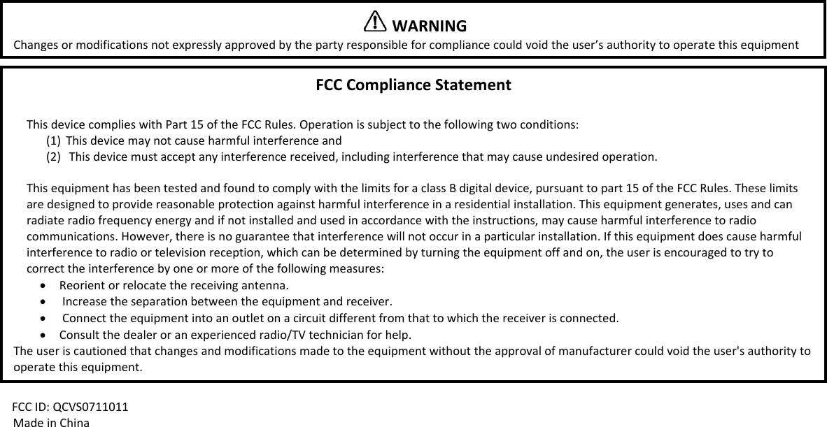 FCCID:QCVS0711011MadeinChinaWARNINGChangesormodificationsnotexpresslyapprovedbythepartyresponsibleforcompliancecouldvoidtheuser&rsquo;sauthoritytooperatethisequipmentFCCComplianceStatementThisdevicecomplieswithPart15oftheFCCRules.Operationissubjecttothefollowingtwoconditions:(1) Thisdevicemaynotcauseharmfulinterferenceand(2) Thisdevicemustacceptanyinterferencereceived,includinginterferencethatmaycauseundesiredoperation.ThisequipmenthasbeentestedandfoundtocomplywiththelimitsforaclassBdigitaldevice,pursuanttopart15oftheFCCRules.Theselimitsaredesignedtoprovidereasonableprotectionagainstharmfulinterferenceinaresidentialinstallation.Thisequipmentgenerates,usesandcanradiateradiofrequencyenergyandifnotinstalledandusedinaccordancewiththeinstructions,maycauseharmfulinterferencetoradiocommunications.However,thereisnoguaranteethatinterferencewillnotoccurinaparticularinstallation.Ifthisequipmentdoescauseharmfulinterferencetoradioortelevisionreception,whichcanbedeterminedbyturningtheequipmentoffandon,theuserisencouragedtotrytocorrecttheinterferencebyoneormoreofthefollowingmeasures:&bull; Reorientorrelocatethereceivingantenna.&bull; Increasetheseparationbetweentheequipmentandreceiver.&bull; Connecttheequipmentintoanoutletonacircuitdifferentfromthattowhichthereceiverisconnected.&bull; Consultthedealeroranexperiencedradio/TVtechnicianforhelp.Theuseriscautionedthatchangesandmodificationsmadetotheequipmentwithouttheapprovalofmanufacturercouldvoidtheuser'sauthoritytooperatethisequipment.