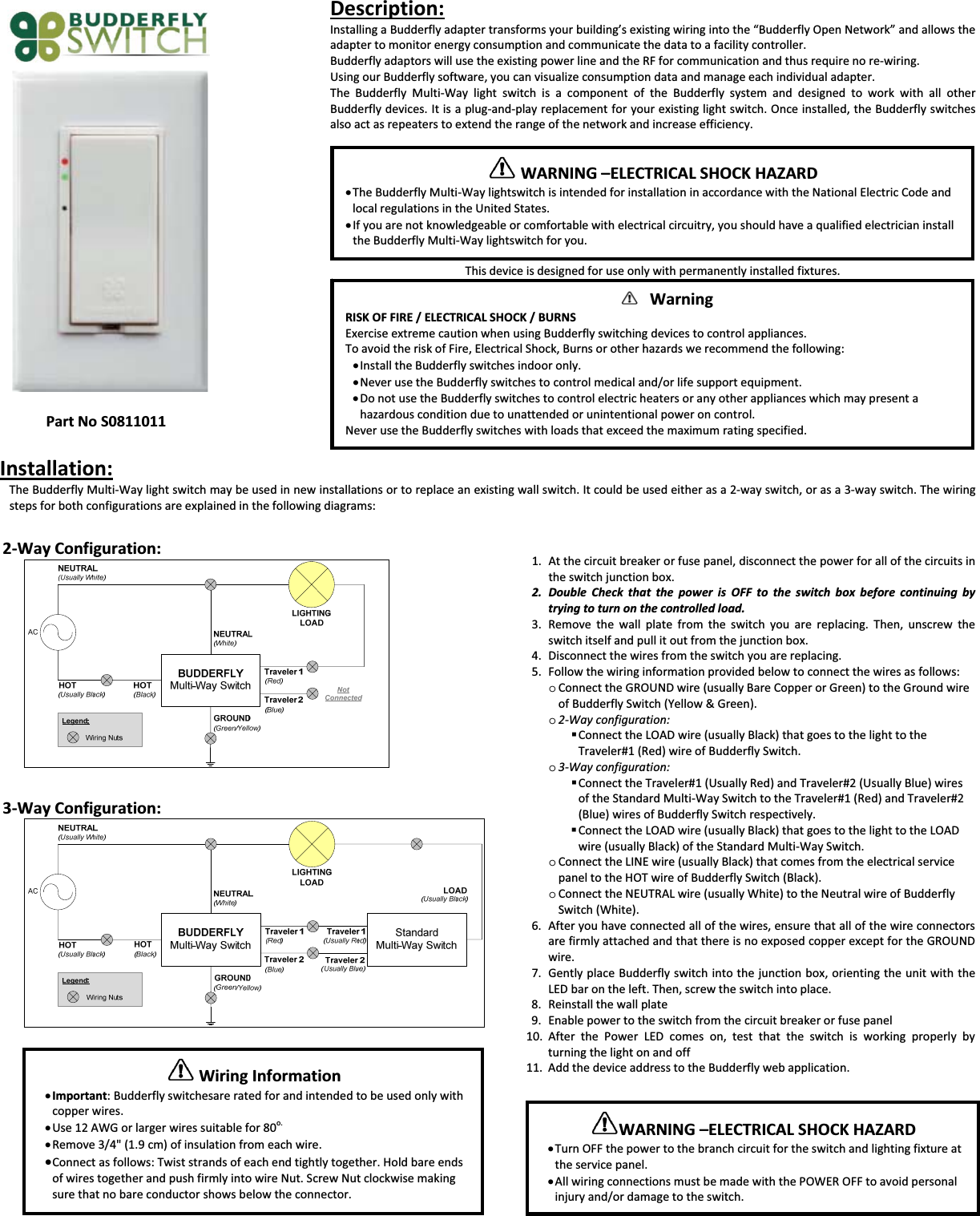 PartNoS0811011Description:InstallingaBudderflyadaptertransformsyourbuilding&rsquo;sexistingwiringintothe&ldquo;BudderflyOpenNetwork&rdquo;andallowstheadaptertomonitorenergyconsumptionandcommunicatethedatatoafacilitycontroller.BudderflyadaptorswillusetheexistingpowerlineandtheRFforcommunicationandthusrequirenoreͲwiring.UsingourBudderflysoftware,youcanvisualizeconsumptiondataandmanageeachindividualadapter.TheBudderflyMultiͲWaylightswitchisacomponentoftheBudderflysystemanddesignedtoworkwithallotherBudderflydevices.ItisaplugͲandͲplayreplacementforyourexistinglightswitch.Onceinstalled,theBudderflyswitchesalsoactasrepeaterstoextendtherangeofthenetworkandincreaseefficiency.Thisdeviceisdesignedforuseonlywithpermanentlyinstalledfixtures.Installation:TheBudderflyMultiͲWaylightswitchmaybeusedinnewinstallationsortoreplaceanexistingwallswitch.Itcouldbeusedeitherasa2Ͳwayswitch,orasa3Ͳwayswitch.Thewiringstepsforbothconfigurationsareexplainedinthefollowingdiagrams:2ͲWayConfiguration:3ͲWayConfiguration:1. Atthecircuitbreakerorfusepanel,disconnectthepowerforallofthecircuitsintheswitchjunctionbox.2. DoubleCheckthatthepowerisOFFtotheswitchboxbeforecontinuingbytryingtoturnonthecontrolledload.3. Removethewallplatefromtheswitchyouarereplacing.Then,unscrewtheswitchitselfandpullitoutfromthejunctionbox.4. Disconnectthewiresfromtheswitchyouarereplacing.5. Followthewiringinformationprovidedbelowtoconnectthewiresasfollows:oConnecttheGROUNDwire(usuallyBareCopperorGreen)totheGroundwireofBudderflySwitch(Yellow&amp;Green).o2ͲWayconfiguration:ConnecttheLOADwire(usuallyBlack)thatgoestothelighttotheTraveler#1(Red)wireofBudderflySwitch.o3ͲWayconfiguration:ConnecttheTraveler#1(UsuallyRed)andTraveler#2(UsuallyBlue)wiresoftheStandardMultiͲWaySwitchtotheTraveler#1(Red)andTraveler#2(Blue)wiresofBudderflySwitchrespectively.ConnecttheLOADwire(usuallyBlack)thatgoestothelighttotheLOADwire(usuallyBlack)oftheStandardMultiͲWaySwitch.oConnecttheLINEwire(usuallyBlack)thatcomesfromtheelectricalservicepaneltotheHOTwireofBudderflySwitch(Black).oConnecttheNEUTRALwire(usuallyWhite)totheNeutralwireofBudderflySwitch(White).6. Afteryouhaveconnectedallofthewires,ensurethatallofthewireconnectorsarefirmlyattachedandthatthereisnoexposedcopperexceptfortheGROUNDwire.7. GentlyplaceBudderflyswitchintothejunctionbox,orientingtheunitwiththeLEDbarontheleft.Then,screwtheswitchintoplace.8. Reinstallthewallplate9. Enablepowertotheswitchfromthecircuitbreakerorfusepanel10. AfterthePowerLEDcomeson,testthattheswitchisworkingproperlybyturningthelightonandoff11. AddthedeviceaddresstotheBudderflywebapplication.WARNING&ndash;ELECTRICALSHOCKHAZARDxTheBudderflyMultiͲWaylightswitchisintendedforinstallationinaccordancewiththeNationalElectricCodeandlocalregulationsintheUnitedStates.xIfyouarenotknowledgeableorcomfortablewithelectricalcircuitry,youshouldhaveaqualifiedelectricianinstalltheBudderflyMultiͲWaylightswitchforyou.WarningRISKOFFIRE/ELECTRICALSHOCK/BURNSExerciseextremecautionwhenusingBudderflyswitchingdevicestocontrolappliances.ToavoidtheriskofFire,ElectricalShock,Burnsorotherhazardswerecommendthefollowing:xInstalltheBudderflyswitchesindooronly.xNeverusetheBudderflyswitchestocontrolmedicaland/orlifesupportequipment.xDonotusetheBudderflyswitchestocontrolelectricheatersoranyotherapplianceswhichmaypresentahazardousconditionduetounattendedorunintentionalpoweroncontrol.NeverusetheBudderflyswitcheswithloadsthatexceedthemaximumratingspecified.WiringInformationxImportant:Budderflyswitchesareratedforandintendedtobeusedonlywithcopperwires.xUse12AWGorlargerwiressuitablefor80o.xRemove3/4"(1.9cm)ofinsulationfromeachwire.xConnectasfollows:Twiststrandsofeachendtightlytogether.HoldbareendsofwirestogetherandpushfirmlyintowireNut.ScrewNutclockwisemakingsurethatnobareconductorshowsbelowtheconnector.WARNING&ndash;ELECTRICALSHOCKHAZARDxTurnOFFthepowertothebranchcircuitfortheswitchandlightingfixtureattheservicepanel.xAllwiringconnectionsmustbemadewiththePOWEROFFtoavoidpersonalinjuryand/ordamagetotheswitch.