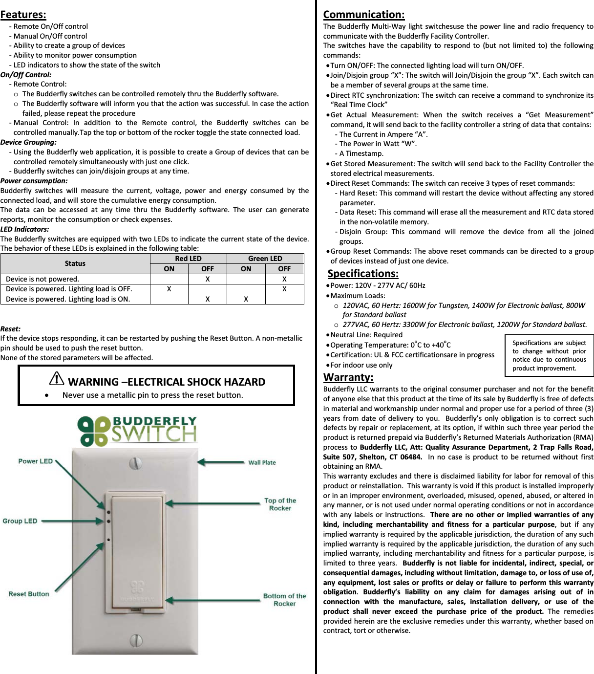 Features:ͲRemoteOn/OffcontrolͲManualOn/OffcontrolͲAbilitytocreateagroupofdevicesͲAbilitytomonitorpowerconsumptionͲLEDindicatorstoshowthestateoftheswitchOn/OffControl:ͲRemoteControl:oTheBudderflyswitchescanbecontrolledremotelythrutheBudderflysoftware.oTheBudderflysoftwarewillinformyouthattheactionwassuccessful.Incasetheactionfailed,pleaserepeattheprocedureͲManualControl:InadditiontotheRemotecontrol,theBudderflyswitchescanbecontrolledmanually.Tapthetoporbottomoftherockertogglethestateconnectedload.DeviceGrouping:ͲUsingtheBudderflywebapplication,itispossibletocreateaGroupofdevicesthatcanbecontrolledremotelysimultaneouslywithjustoneclick.ͲBudderflyswitchescanjoin/disjoingroupsatanytime.Powerconsumption:Budderflyswitcheswillmeasurethecurrent,voltage,powerandenergyconsumedbytheconnectedload,andwillstorethecumulativeenergyconsumption.ThedatacanbeaccessedatanytimethrutheBudderflysoftware.Theusercangeneratereports,monitortheconsumptionorcheckexpenses.LEDIndicators:TheBudderflyswitchesareequippedwithtwoLEDstoindicatethecurrentstateofthedevice.ThebehavioroftheseLEDsisexplainedinthefollowingtable:StatusRedLEDGreenLEDONOFFON OFFDeviceisnotpowered.XXDeviceispowered.LightingloadisOFF.X XDeviceispowered.LightingloadisON.XXReset:Ifthedevicestopsresponding,itcanberestartedbypushingtheResetButton.AnonͲmetallicpinshouldbeusedtopushtheresetbutton.Noneofthestoredparameterswillbeaffected.Communication:TheBudderflyMultiͲWaylightswitchesusethepowerlineandradiofrequencytocommunicatewiththeBudderflyFacilityController.Theswitcheshavethecapabilitytorespondto(butnotlimitedto)thefollowingcommands:xTurnON/OFF:TheconnectedlightingloadwillturnON/OFF.xJoin/Disjoingroup&ldquo;X&rdquo;:TheswitchwillJoin/Disjointhegroup&ldquo;X&rdquo;.Eachswitchcanbeamemberofseveralgroupsatthesametime.xDirectRTCsynchronization:Theswitchcanreceiveacommandtosynchronizeits&ldquo;RealTimeClock&rdquo;xGetActualMeasurement:Whentheswitchreceivesa&ldquo;GetMeasurement&rdquo;command,itwillsendbacktothefacilitycontrollerastringofdatathatcontains:ͲTheCurrentinAmpere&ldquo;A&rdquo;.ͲThePowerinWatt&ldquo;W&rdquo;.ͲATimestamp.xGetStoredMeasurement:TheswitchwillsendbacktotheFacilityControllerthestoredelectricalmeasurements.xDirectResetCommands:Theswitchcanreceive3typesofresetcommands:ͲHardReset:Thiscommandwillrestartthedevicewithoutaffectinganystoredparameter.ͲDataReset:ThiscommandwilleraseallthemeasurementandRTCdatastoredinthenonͲvolatilememory.ͲDisjoinGroup:Thiscommandwillremovethedevicefromallthejoinedgroups.xGroupResetCommands:Theaboveresetcommandscanbedirectedtoagroupofdevicesinsteadofjustonedevice.Specifications:xPower:120VͲ277VAC/60HzxMaximumLoads:o120VAC,60Hertz:1600WforTungsten,1400WforElectronicballast,800WforStandardballasto277VAC,60Hertz:3300WforElectronicballast,1200WforStandardballast.xNeutralLine:RequiredxOperatingTemperature:0oCto+40oCxCertification:UL&amp;FCCcertificationsareinprogressxForindooruseonlyWarranty:BudderflyLLCwarrantstotheoriginalconsumerpurchaserandnotforthebenefitofanyoneelsethatthisproductatthetimeofitssalebyBudderflyisfreeofdefectsinmaterialandworkmanshipundernormalandproperuseforaperiodofthree(3)yearsfromdateofdeliverytoyou.Budderfly&rsquo;sonlyobligationistocorrectsuchdefectsbyrepairorreplacement,atitsoption,ifwithinsuchthreeyearperiodtheproductisreturnedprepaidviaBudderfly&rsquo;sReturnedMaterialsAuthorization(RMA)processtoBudderflyLLC,Att:QualityAssuranceDepartment,2TrapFallsRoad,Suite507,Shelton,CT06484.InnocaseisproducttobereturnedwithoutfirstobtaininganRMA.Thiswarrantyexcludesandthereisdisclaimedliabilityforlaborforremovalofthisproductorreinstallation.Thiswarrantyisvoidifthisproductisinstalledimproperlyorinanimproperenvironment,overloaded,misused,opened,abused,oralteredinanymanner,orisnotusedundernormaloperatingconditionsornotinaccordancewithanylabelsorinstructions.Therearenootherorimpliedwarrantiesofanykind,includingmerchantabilityandfitnessforaparticularpurpose,butifanyimpliedwarrantyisrequiredbytheapplicablejurisdiction,thedurationofanysuchimpliedwarrantyisrequiredbytheapplicablejurisdiction,thedurationofanysuchimpliedwarranty,includingmerchantabilityandfitnessforaparticularpurpose,islimitedtothreeyears.Budderflyisnotliableforincidental,indirect,special,orconsequentialdamages,includingwithoutlimitation,damageto,orlossofuseof,anyequipment,lostsalesorprofitsordelayorfailuretoperformthiswarrantyobligation.Budderfly&rsquo;sliabilityonanyclaimfordamagesarisingoutofinconnectionwiththemanufacture,sales,installationdelivery,oruseoftheproductshallneverexceedthepurchasepriceoftheproduct.Theremediesprovidedhereinaretheexclusiveremediesunderthiswarranty,whetherbasedoncontract,tortorotherwise.Specificationsaresubjecttochangewithoutpriornoticeduetocontinuousproductimprovement.WARNING&ndash;ELECTRICALSHOCKHAZARDxNeveruseametallicpintopresstheresetbutton.