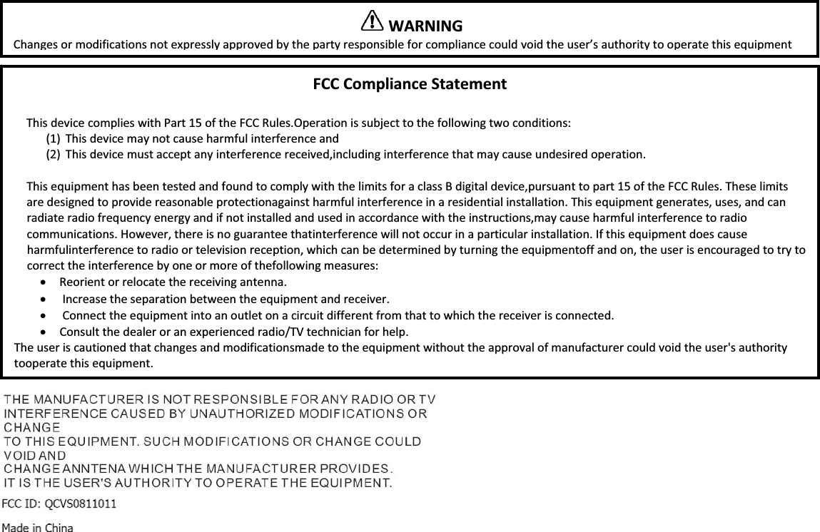 FCCComplianceStatementThisdevicecomplieswithPart15oftheFCCRules.Operationissubjecttothefollowingtwoconditions:(1) Thisdevicemaynotcauseharmfulinterferenceand(2) Thisdevicemustacceptanyinterferencereceived,includinginterferencethatmaycauseundesiredoperation.ThisequipmenthasbeentestedandfoundtocomplywiththelimitsforaclassBdigitaldevice,pursuanttopart15oftheFCCRules.Theselimitsaredesignedtoprovidereasonableprotectionagainstharmfulinterferenceinaresidentialinstallation.Thisequipmentgenerates,uses,andcanradiateradiofrequencyenergyandifnotinstalledandusedinaccordancewiththeinstructions,maycauseharmfulinterferencetoradiocommunications.However,thereisnoguaranteethatinterferencewillnotoccurinaparticularinstallation.Ifthisequipmentdoescauseharmfulinterferencetoradioortelevisionreception,whichcanbedeterminedbyturningtheequipmentoffandon,theuserisencouragedtotrytocorrecttheinterferencebyoneormoreofthefollowingmeasures:xReorientorrelocatethereceivingantenna.xIncreasetheseparationbetweentheequipmentandreceiver.xConnecttheequipmentintoanoutletonacircuitdifferentfromthattowhichthereceiverisconnected.xConsultthedealeroranexperiencedradio/TVtechnicianforhelp.Theuseriscautionedthatchangesandmodificationsmadetotheequipmentwithouttheapprovalofmanufacturercouldvoidtheuser'sauthoritytooperatethisequipment.WARNINGChangesormodificationsnotexpresslyapprovedbythepartyresponsibleforcompliancecouldvoidtheuser&rsquo;sauthoritytooperatethisequipmentFCCID:(NoFCCIDhasbeenissuedyet;FCCCertificationisinprogress)MadeinChina