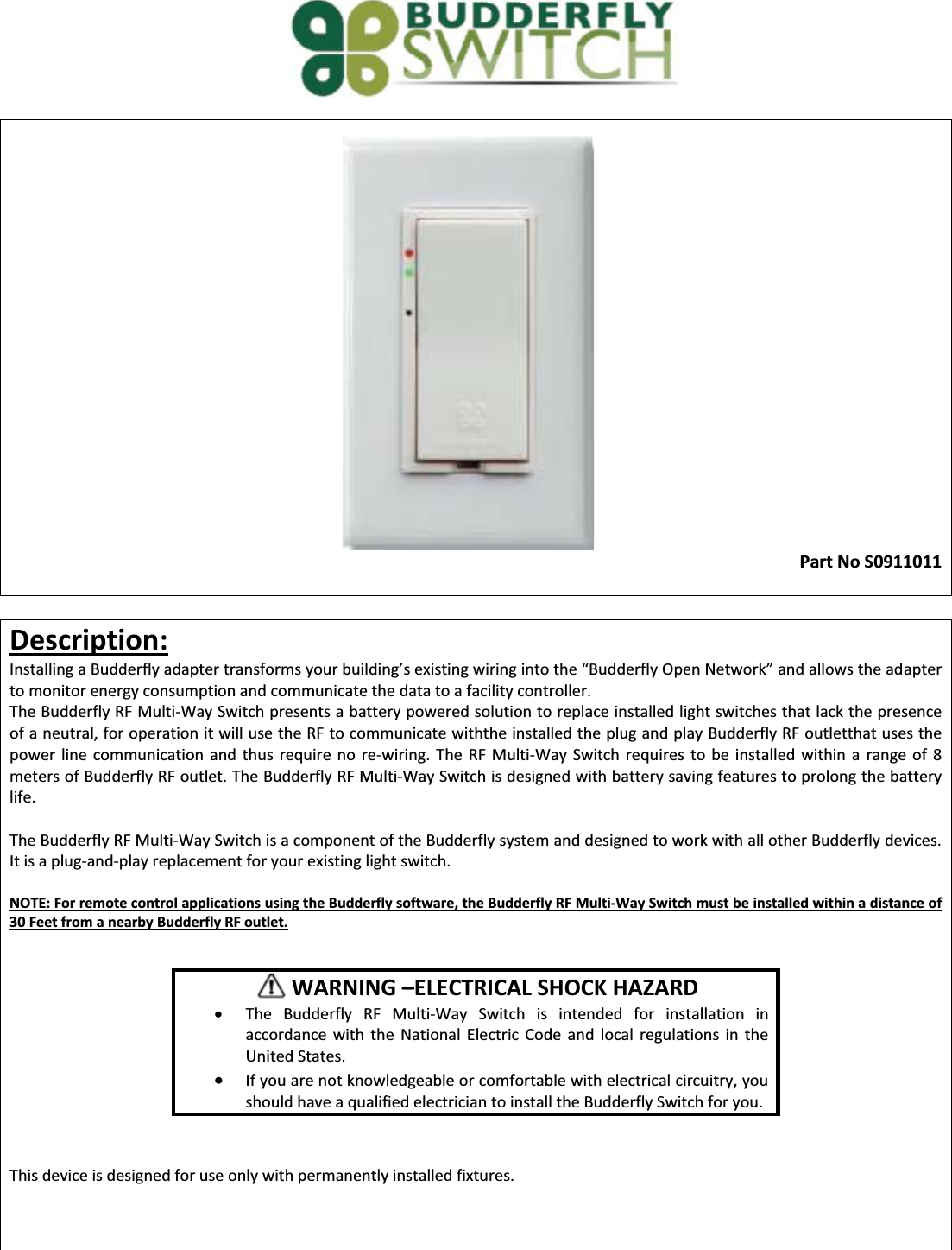  Part No S0911011   Description: /ŶƐƚĂůůŝŶŐĂƵĚĚĞƌĨůǇĂĚĂƉƚĞƌƚƌĂŶƐĨŽƌŵƐǇŽƵƌďƵŝůĚŝŶŐ͛ƐĞǆŝƐƚŝŶŐǁŝƌŝŶŐŝŶƚŽƚŚĞ͞ƵĚĚĞƌĨůǇKƉĞŶEĞƚǁŽƌŬ͟ĂŶĚĂůůŽǁƐƚŚĞĂĚapter to monitor energy consumption and communicate the data to a facility controller.  The Budderfly RF Multi-Way Switch presents a battery powered solution to replace installed light switches that lack the presence of a neutral, for operation it will use the RF to communicate withthe installed the plug and play Budderfly RF outletthat uses the power line communication and thus require no re-wiring. The RF Multi-Way Switch requires to be installed within a range of 8 meters of Budderfly RF outlet. The Budderfly RF Multi-Way Switch is designed with battery saving features to prolong the battery life.  The Budderfly RF Multi-Way Switch is a component of the Budderfly system and designed to work with all other Budderfly devices. It is a plug-and-play replacement for your existing light switch.   NOTE: For remote control applications using the Budderfly software, the Budderfly RF Multi-Way Switch must be installed within a distance of 30 Feet from a nearby Budderfly RF outlet.           This device is designed for use only with permanently installed fixtures.            WARNING ʹELECTRICAL SHOCK HAZARD x The Budderfly RF Multi-Way Switch is intended for installation in accordance with the National Electric Code and local regulations in the United States. x If you are not knowledgeable or comfortable with electrical circuitry, you should have a qualified electrician to install the Budderfly Switch for you. 