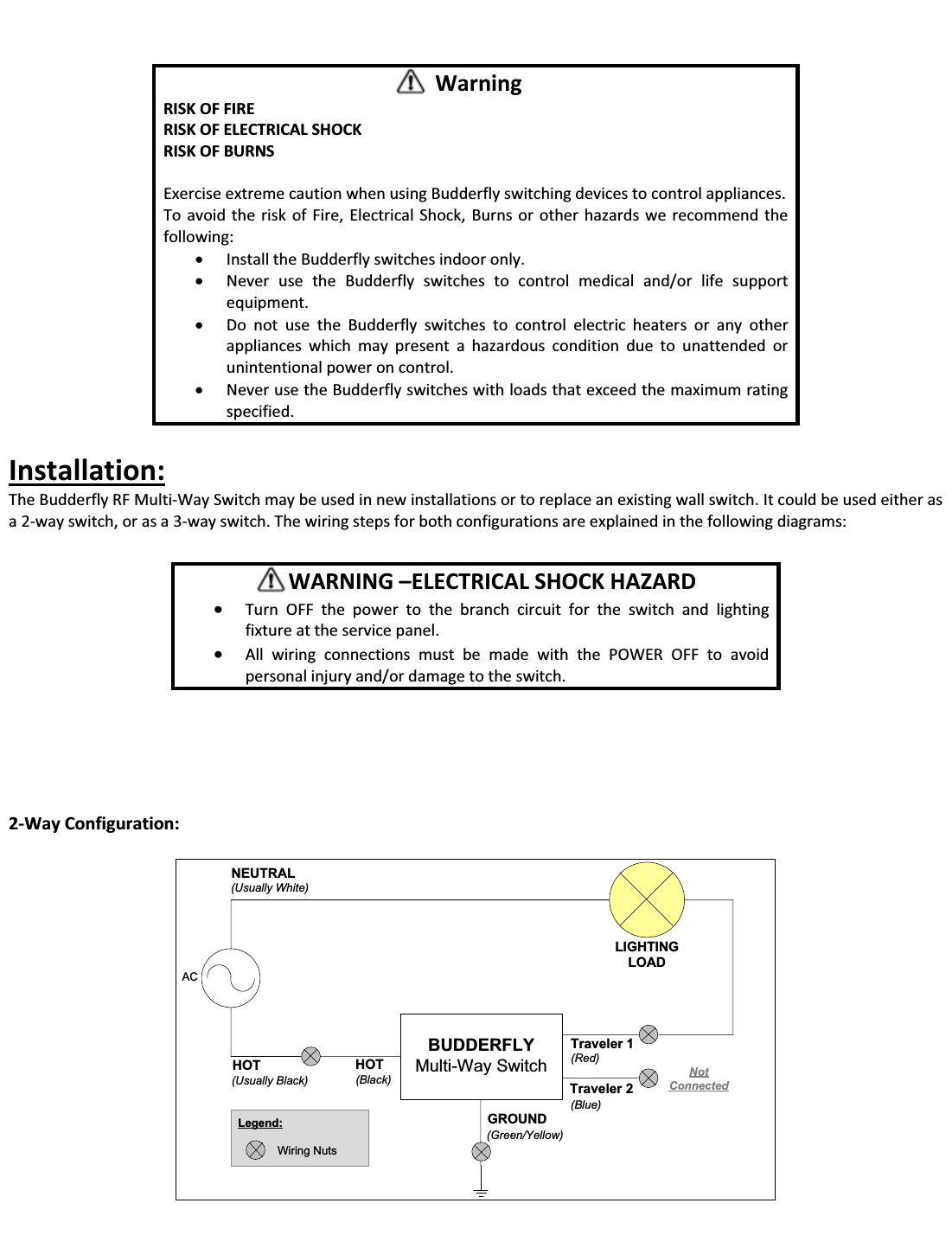                   Installation: The Budderfly RF Multi-Way Switch may be used in new installations or to replace an existing wall switch. It could be used either as a 2-way switch, or as a 3-way switch. The wiring steps for both configurations are explained in the following diagrams:             2-Way Configuration:  ACBUDDERFLYMulti-Way SwitchHOT(Usually Black)LIGHTINGLOADGROUND(Green/Yellow)HOT(Black)Traveler 2(Blue)Traveler 1(Red)NEUTRAL(Usually White)Legend:Wiring NutsNotConnected    Warning RISK OF FIRE RISK OF ELECTRICAL SHOCK RISK OF BURNS  Exercise extreme caution when using Budderfly switching devices to control appliances. To avoid the risk of Fire, Electrical Shock, Burns or other hazards we recommend the following: x Install the Budderfly switches indoor only. x Never use the Budderfly switches to control medical and/or life support equipment. x Do not use the Budderfly switches to control electric heaters or any other appliances which may present a hazardous condition due to unattended or unintentional power on control. x Never use the Budderfly switches with loads that exceed the maximum rating specified.       WARNING ʹELECTRICAL SHOCK HAZARD x Turn OFF the power to the branch circuit for the switch and lighting fixture at the service panel.  x All wiring connections must be made with the POWER OFF to avoid personal injury and/or damage to the switch. 